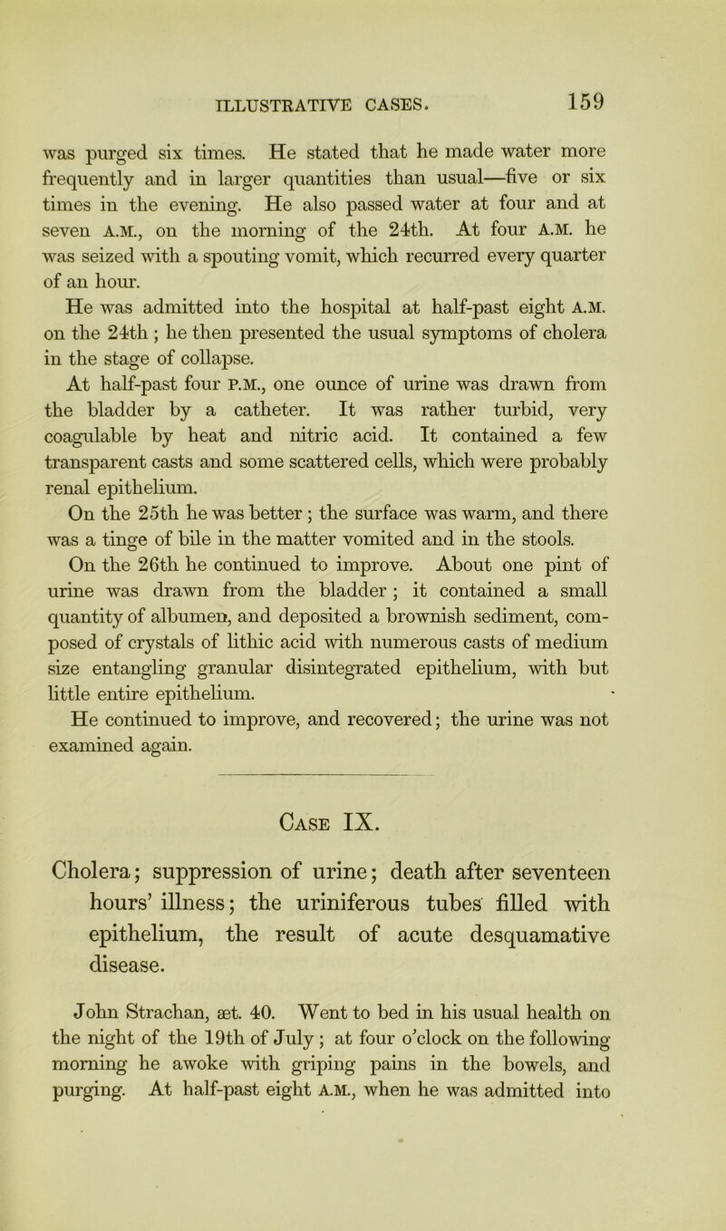 was purged six times. He stated that he made water more frequently and in larger quantities than usual—five or six times in the evening. He also passed water at four and at seven A.M., on the morning of the 24th. At four A.M. he was seized mth a spouting vomit, which recurred every quarter of an hour. He was admitted into the hospital at half-past eight A.M. on the 24th ; he then presented the usual symptoms of cholera in the stage of collapse. At half-past four P.M., one ounce of urine was drawn from the bladder by a catheter. It was rather turbid, very coagulable by heat and nitric acid. It contained a few transparent casts and some scattered cells, which were probably renal epithelium. On the 25th he was better ; the surface was warm, and there was a tinge of bile in the matter vomited and in the stools. On the 26th he continued to improve. About one pint of urine was drawn from the bladder ; it contained a small quantity of albumen, and deposited a brownish sediment, com- posed of crystals of lithic acid with numerous casts of medium size entangling granular disintegrated epithelium, with but little entire epithelium. He continued to improve, and recovered; the urine was not examined again. Case IX. Cholera; suppression of urine; death after seventeen hours’ illness; the uriniferous tubes filled -with epithelium, the result of acute desquamative disease. John Strachan, aet. 40. Went to bed in his usual health on the night of the 19th of July ; at four o^clock on the following morning he awoke with griping pains in the bowels, and purging. At half-past eight A.M., when he was admitted into