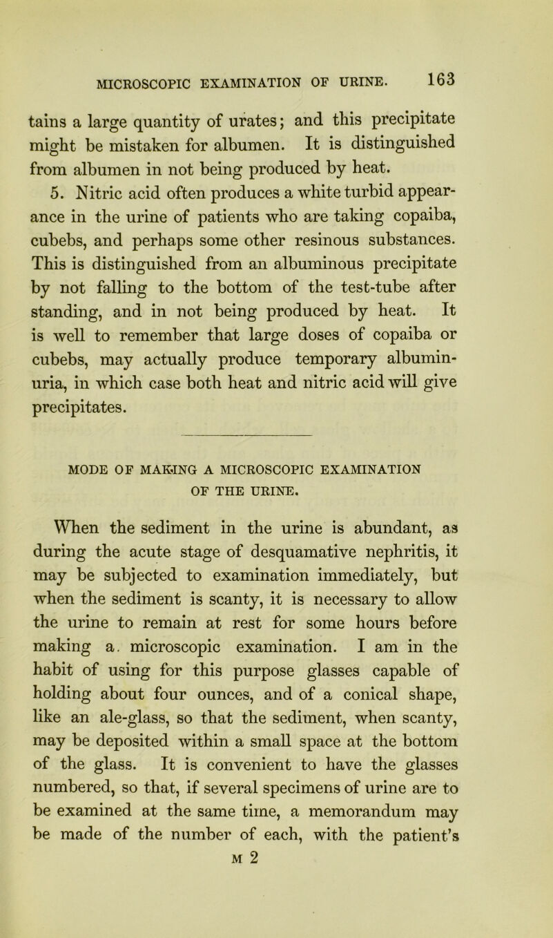 tains a large quantity of urates; and this precipitate might be mistaken for albumen. It is distinguished from albumen in not being produced by heat. 5. Nitric acid often produces a white turbid appear- ance in the urine of patients who are taking copaiba, cubebs, and perhaps some other resinous substances. This is distinguished from an albuminous precipitate by not falling to the bottom of the test-tube after standing, and in not being produced by heat. It is well to remember that large doses of copaiba or cubebs, may actually produce temporary albumin- uria, in which case both heat and nitric acid will give precipitates. MODE OF MAKING A MICROSCOPIC EXAMINATION OF THE URINE. When the sediment in the urine is abundant, as during the acute stage of desquamative nephritis, it may be subjected to examination immediately, but when the sediment is scanty, it is necessary to allow the urine to remain at rest for some hours before making a. microscopic examination. I am in the habit of using for this purpose glasses capable of holding about four ounces, and of a conical shape, like an ale-glass, so that the sediment, when scanty, may be deposited within a small space at the bottom of the glass. It is convenient to have the glasses numbered, so that, if several specimens of urine are to be examined at the same time, a memorandum may be made of the number of each, with the patient’s M 2