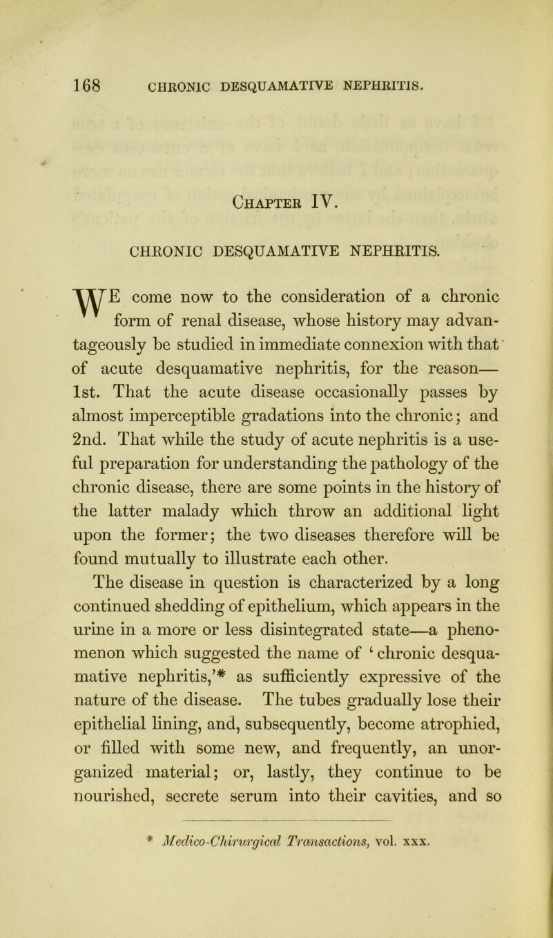 Chapter IV. CHRONIC DESQUAMATIVE NEPHRITIS. come now to the consideration of a chronic form of renal disease, whose history may advan- tageously be studied in immediate connexion with that' of acute desquamative nephritis, for the reason— 1st. That the acute disease occasionally passes by almost imperceptible gradations into the chronic; and 2nd. That while the study of acute nephritis is a use- ful preparation for understanding the pathology of the chronic disease, there are some points in the history of the latter malady which throw an additional light upon the former; the two diseases therefore will be found mutually to illustrate each other. The disease in question is characterized by a long continued shedding of epithelium, which appears in the urine in a more or less disintegrated state—a pheno- menon which suggested the name of ‘ chronic desqua- mative nephritis,’* as sufficiently expressive of the nature of the disease. The tubes gradually lose their epithelial lining, and, subsequently, become atrophied, or filled with some new, and frequently, an unor- ganized material; or, lastly, they continue to be nourished, secrete serum into their cavities, and so * Medico-Cldrurgical IVansactions, vol. xxx.