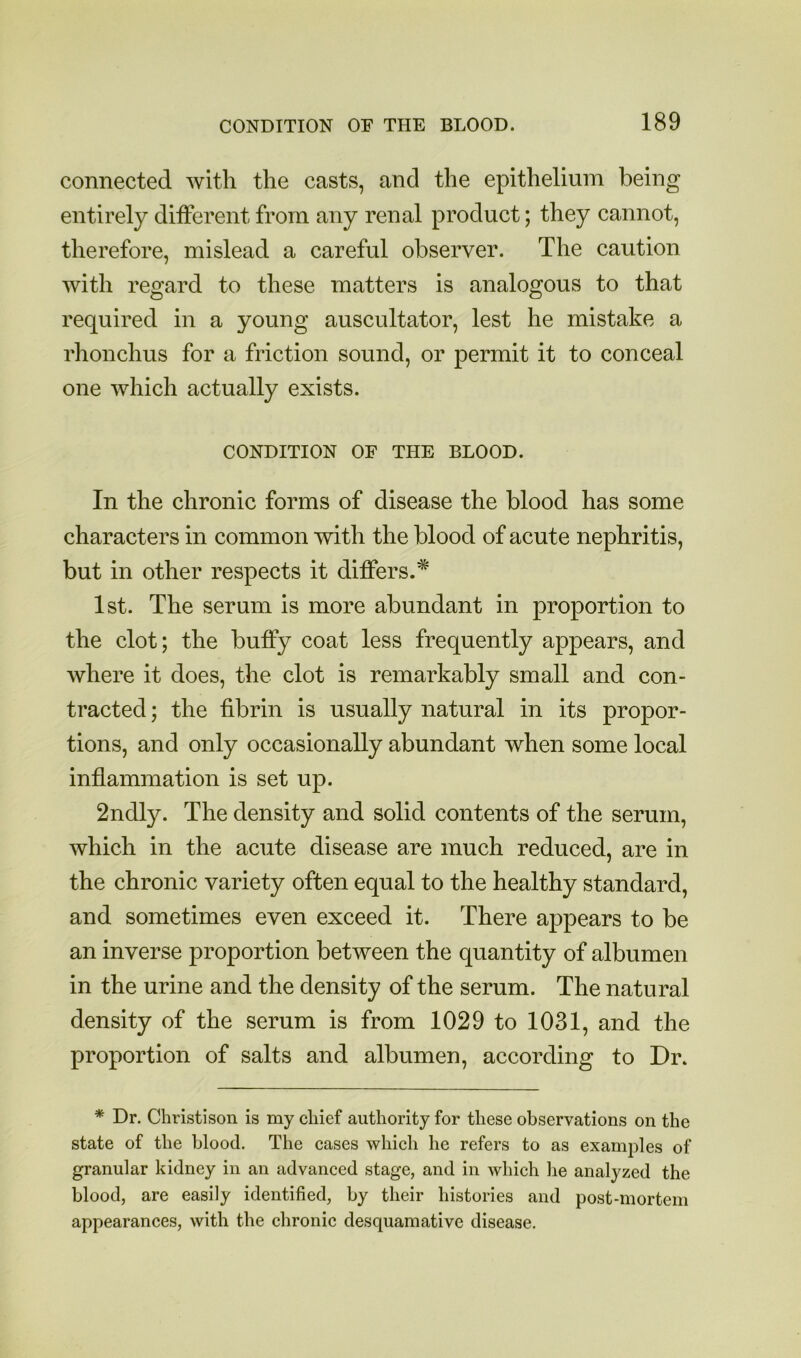 connected with the casts, and the epithelium being entirely dilFerent from any renal product; they cannot, therefore, mislead a careful observer. The caution with regard to these matters is analogous to that required in a young auscultator, lest he mistake a rhonchus for a friction sound, or permit it to conceal one which actually exists. CONDITION OF THE BLOOD. In the chronic forms of disease the blood has some characters in common with the blood of acute nephritis, but in other respects it differs.^ 1st. The serum is more abundant in proportion to the clot; the huffy coat less frequently appears, and where it does, the clot is remarkably small and con- tracted ; the fibrin is usually natural in its propor- tions, and only occasionally abundant when some local inflammation is set up. 2ndly. The density and solid contents of the serum, which in the acute disease are much reduced, are in the chronic variety often equal to the healthy standard, and sometimes even exceed it. There appears to be an inverse proportion between the quantity of albumen in the urine and the density of the serum. The natu ral density of the serum is from 1029 to 1031, and the proportion of salts and albumen, according to Dr. * Dr. Christison is my chief authority for these observations on the state of the blood. The cases which he refers to as examj^les of granular kidney in an advanced stage, and in which lie analyzed the blood, are easily identified, by their histories and post-mortem appearances, with the chronic desquamative disease.