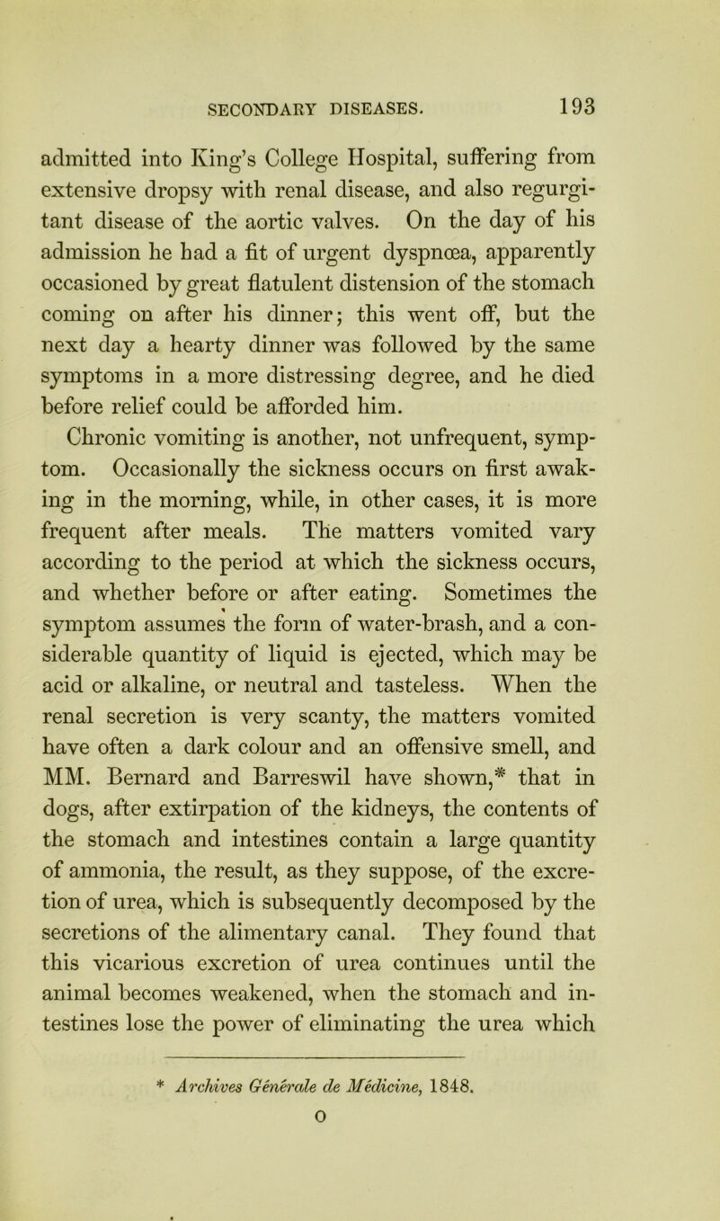 admitted into King’s College Hospital, suffering from extensive dropsy with renal disease, and also regurgi- tant disease of the aortic valves. On the day of his admission he had a fit of urgent dyspnoea, apparently occasioned by great flatulent distension of the stomach coming on after his dinner; this went off, but the next day a hearty dinner was followed by the same symptoms in a more distressing degree, and he died before relief could be afforded him. Chronic vomiting is another, not unfrequent, symp- tom. Occasionally the sickness occurs on first awak- ing in the morning, while, in other cases, it is more frequent after meals. The matters vomited vary according to the period at which the sickness occurs, and whether before or after eating. Sometimes the symptom assumes the form of water-brash, and a con- siderable quantity of liquid is ejected, which may be acid or alkaline, or neutral and tasteless. When the renal secretion is very scanty, the matters vomited have often a dark colour and an offensive smell, and MM. Bernard and Barreswil have shown,* that in dogs, after extirpation of the kidneys, the contents of the stomach and intestines contain a large quantity of ammonia, the result, as they suppose, of the excre- tion of urea, which is subsequently decomposed by the secretions of the alimentary canal. They found that this vicarious excretion of urea continues until the animal becomes weakened, when the stomach and in- testines lose the power of eliminating the urea which * Archives Generate de Medicine, 1848. 0