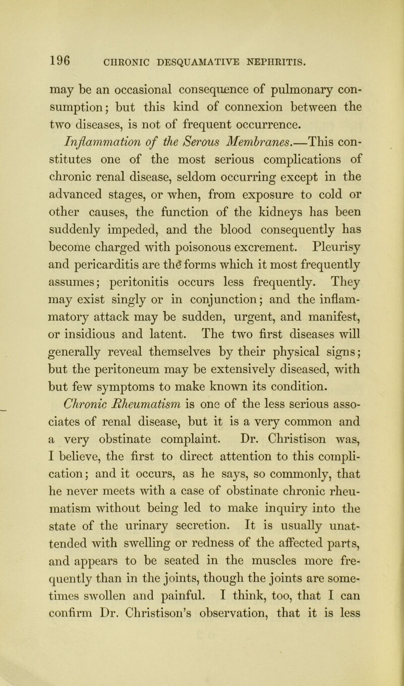 may be an occasional consequence of pulmonary con- sumption; but this kind of connexion between the two diseases, is not of frequent occurrence. Inflammation of the Serous Membranes.—This con- stitutes one of the most serious complications of chronic renal disease, seldom occurring except in the advanced stages, or when, from exposure to cold or other causes, the function of the kidneys has been suddenly impeded, and the blood consequently has become charged with poisonous excrement. Pleurisy and pericarditis are thd forms which it most frequently assumes; peritonitis occurs less frequently. They may exist singly or in conjunction; and the inflam- matory attack may be sudden, urgent, and manifest, or insidious and latent. The two first diseases will generally reveal themselves by their physical signs; but the peritoneum may be extensively diseased, with but few symptoms to make known its condition. Chronic Rheumatism is one of the less serious asso- ciates of renal disease, but it is a very common and a very obstinate complaint. Dr. Christison was, I believe, the first to direct attention to this compli- cation; and it occurs, as he says, so commonly, that he never meets with a case of obstinate chronic rheu- matism without being led to make inquiry into the state of the urinary secretion. It is usually unat- tended with swelling or redness of the affected parts, and appears to be seated in the muscles more fre- quently than in the joints, though the joints are some- times swollen and painful. I think, too, that I can confirm Dr. Christison’s observation, that it is less