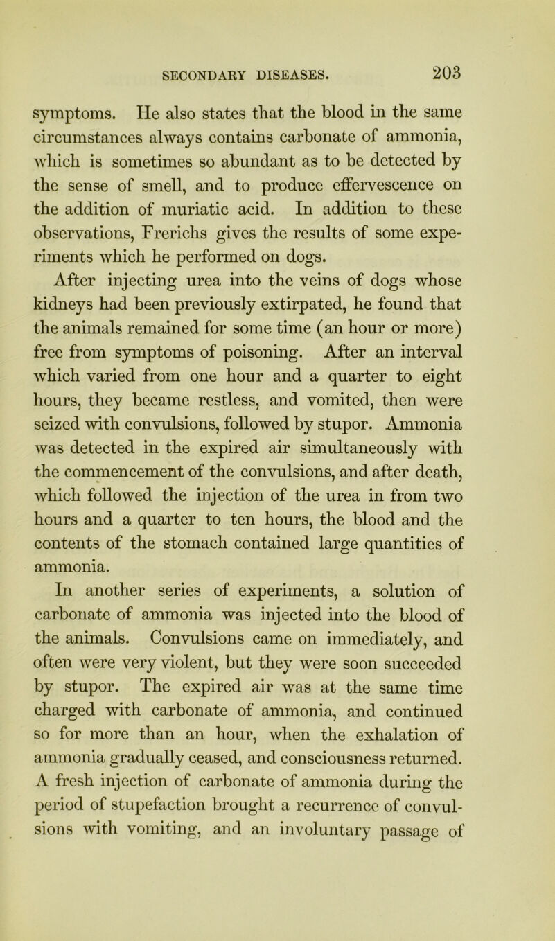 symptoms. He also states that the blood in the same circumstances always contains carbonate of ammonia, which is sometimes so abundant as to be detected by the sense of smell, and to produce effervescence on the addition of muriatic acid. In addition to these observations, Frerichs gives the results of some expe- riments which he performed on dogs. After injecting urea into the veins of dogs whose kidneys had been previously extirpated, he found that the animals remained for some time (an hour or more) free from symptoms of poisoning. After an interval which varied from one hour and a quarter to eight hours, they became restless, and vomited, then were seized with convulsions, followed by stupor. Ammonia was detected in the expired air simultaneously with the commencement of the convulsions, and after death, which followed the injection of the urea in from two hours and a quarter to ten hours, the blood and the contents of the stomach contained large quantities of ammonia. In another series of experiments, a solution of carbonate of ammonia was injected into the blood of the animals. Convulsions came on immediately, and often were very violent, but they were soon succeeded by stupor. The expired air was at the same time charged with carbonate of ammonia, and continued so for more than an hour, when the exhalation of ammonia gradually ceased, and consciousness returned. A fresh injection of carbonate of ammonia during the period of stupefaction brought a recurrence of convul- sions with vomiting, and an involuntary passage of