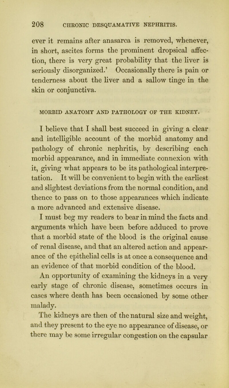 ever it remains after anasarca is removed, whenever, in short, ascites forms the prominent dropsical affec- tion, there is very great probability that the liver is seriously disorganized.’ Occasionally there is pain or tenderness about the liver and a sallow tinge in the skin or conjunctiva. MORBID ANATOMY AND PATHOLOGY OF THE KIDNEY. I believe that I shall best succeed in giving a clear and intelligible account of the morbid anatomy and pathology of chronic nephritis, by describing each morbid appearance, and in immediate connexion with it, giving what appears to be its pathological interpre- tation. It will be convenient to begin with the earliest and slightest deviations from the normal condition, and thence to pass on to those appearances which indicate a more advanced and extensive disease. I must beg my readers to bear in mind the facts and arguments which have been before adduced to prove that a morbid state of the blood is the original cause of renal disease, and that an altered action and appear- ance of the epithelial cells is at once a consequence and an evidence of that morbid condition of the blood. An opportunity of examining the kidneys in a very early stage of chronic disease, sometimes occurs in cases where death has been occasioned by some other malady. The kidneys are then of the natural size and weight, and they present to the eye no appearance of disease, or there may be some irregular congestion on the capsular