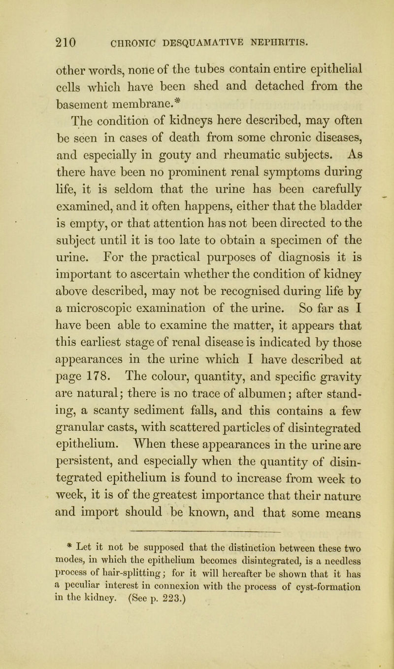 other words, none of the tubes contain entire epithelial cells which have been shed and detached from the basement membrane.* The condition of kidneys here described, may often be seen in cases of death from some chronic diseases, and especially in gouty and rheumatic subjects. As there have been no prominent renal symptoms during life, it is seldom that the urine has been carefully examined, and it often happens, either that the bladder is empty, or that attention has not been directed to the subject until it is too late to obtain a specimen of the urine. For the practical purposes of diagnosis it is important to ascertain whether the condition of kidney above described, may not be recognised during life by a microscopic examination of the urine. So far as I have been able to examine the matter, it appears that this earliest stage of renal disease is indicated by those appearances in the urine which I have described at page 178. The colour, quantity, and specific gravity are natural; there is no trace of albumen; after stand- ing, a scanty sediment falls, and this contains a few granular casts, with scattered particles of disintegrated epithelium. When these appearances in the urine are persistent, and especially when the quantity of disin- tegrated epithelium is found to increase from week to week, it is of the greatest importance that their nature and import should be known, and that some means * Let it not be supposed that the distinction between these two modes, in which the epithelium becomes disintegrated, is a needless process of hair-sj)litting; for it will hereafter be shown that it has a peculiar interest in connexion with the proeess of ejst-formation in tlie kidney. (See p. 223.)