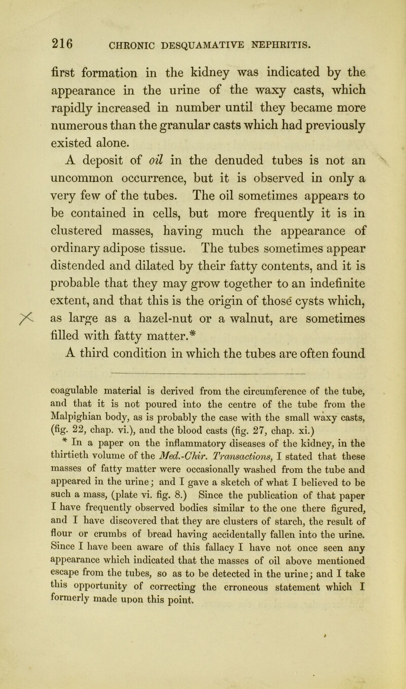 first formation in the kidney was indicated by the appearance in the urine of the waxy casts, which rapidly increased in number until they became more numerous than the granular casts which had previously existed alone. A deposit of oil in the denuded tubes is not an uncommon occurrence, but it is observed in only a very few of the tubes. The oil sometimes appears to be contained in cells, but more frequently it is in clustered masses, having much the appearance of ordinary adipose tissue. The tubes sometimes appear distended and dilated by their fatty contents, and it is probable that they may grow together to an indefinite extent, and that this is the origin of those cysts which, as large as a hazel-nut or a walnut, are sometimes filled with fatty matter.* A third condition in which the tubes are often found coagulable material is derived from the circumferenee of the tube, and that it is not poured into the centre of the tube from the Malpighian body, as is probably the case with the small waxy casts, (fig. 22, chap, vi.), and the blood casts (fig. 27, chap, xi.) * In a paper on the inflammatory diseases of the kidney, in the thirtieth volume of the Med.-Ghir. Transactions, I stated that these masses of fatty matter were occasionally washed from the tube and appeared in the urine; and I gave a sketch of what I believed to be such a mass, (plate vi. fig. 8.) Since the publication of that paper I have frequently observed bodies similar to the one there figured, and I have discovered that they are clusters of starch, the result of flour or crumbs of bread having accidentally fallen into the urine. Since I have been aware of this fallacy I have not once seen any appearance which indicated that the masses of oil above mentioned escape from the tubes, so as to be detected in the urine; and I take this opportunity of correcting the erroneous statement which I formerly made upon this point.