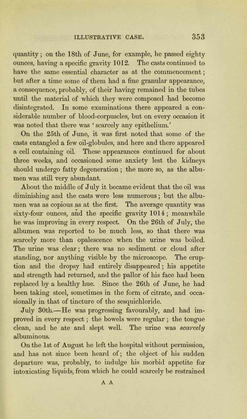 quantity; on the 18th of June, for example, he passed eighty ounces, having a specific gravity 1012. The casts continued to have the same essential character as at the commencement; but after a time some of them had a fine granular appearance, a consequence, probably, of their having remained in the tubes until the material of which they were composed had become disintegrated. In some examinations there appeared a con- siderable number of blood-corpuscles, but on every occasion it was noted that there was ‘ scarcely any epithelium. On the 25th of June, it was first noted that some of the casts entangled a few oil-globules, and here and there appeared a cell containing oil. These appearances continued for about three weeks, and occasioned some anxiety lest the kidneys should undergo fatty degeneration ; the more so, as the albu- men was still very abundant. About the middle of July it became evident that the oil was diminishing and the casts were less numerous; but the albu- men was as copious as at the first. The average quantity was sixty-four ounces, and the specific gravity 1014; meanwhile he was improving in every respect. On the 26th of July, the albumen was reported to be much less, so that there was scarcely more than opalescence when the urine was boiled. The urine was clear; there was no sediment or cloud after standing, nor anything visible by the microscope. The erup- tion and the dropsy had entirely disappeared; his appetite and strength had returned, and the pallor of his face had been replaced by a healthy hue. Since the 26th of June, he had been taking steel, sometimes in the form of citrate, and occa- sionally in that of tincture of the sesquichloride. July 30th.—He was progressing favourably, and had im- proved in every respect; the bowels were regular ; the tongue clean, and he ate and slept well. The urine was scarcely albuminous. On the 1st of August he left the hospital without permission, and has not since been heard of; the object of his sudden departure was, probably, to indulge his morbid appetite for intoxicating liquids, from which he could scarcely be restrained A A