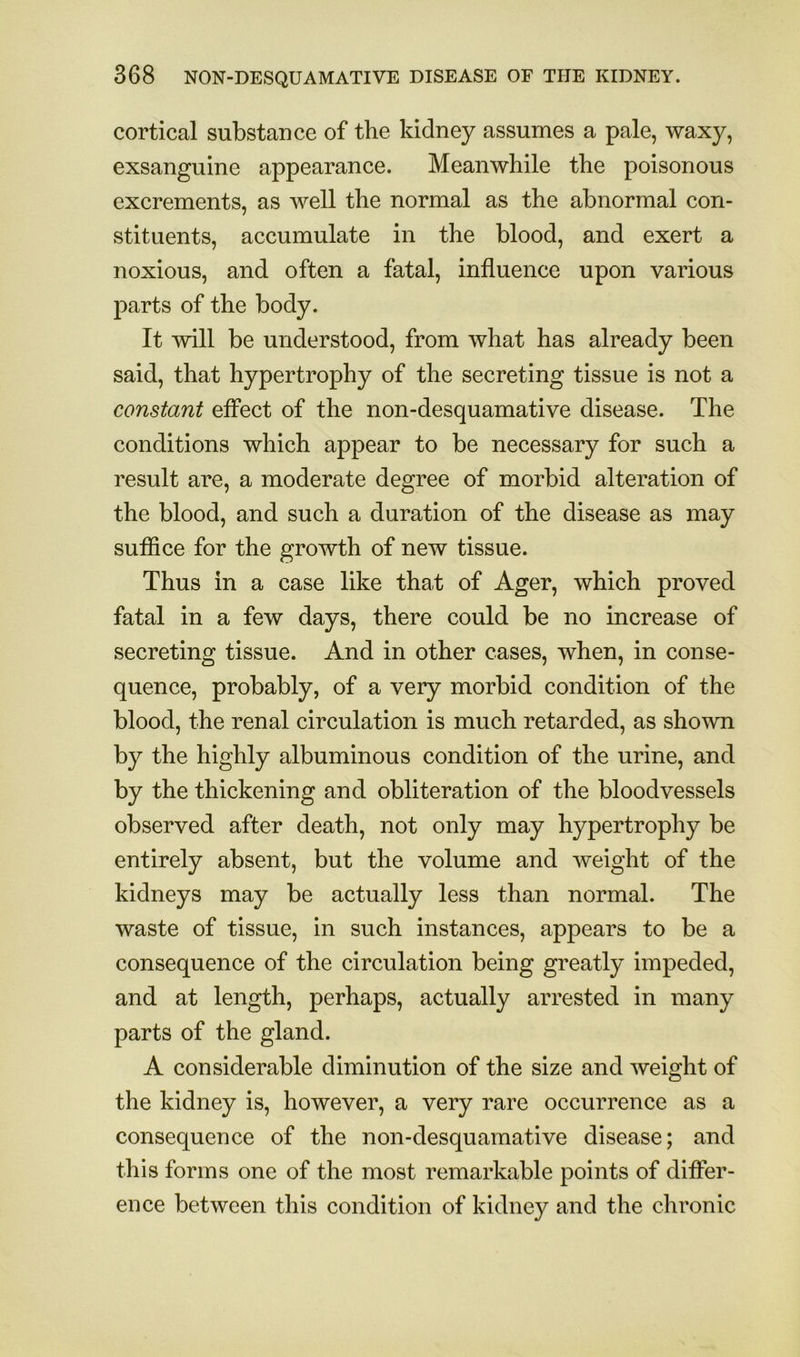 cortical substance of the kidney assumes a pale, waxy, exsanguine appearance. Meanwhile the poisonous excrements, as well the normal as the abnormal con- stituents, accumulate in the blood, and exert a noxious, and often a fatal, influence upon various j)arts of the body. It will be understood, from what has already been said, that hypertrophy of the secreting tissue is not a constant effect of the non-desquamative disease. The conditions which appear to be necessary for such a result are, a moderate degree of morbid alteration of the blood, and such a duration of the disease as may suffice for the growth of new tissue. Thus in a case like that of Ager, which proved fatal in a few days, there could be no increase of secreting tissue. And in other cases, when, in conse- quence, probably, of a very morbid condition of the blood, the renal circulation is much retarded, as shown by the highly albuminous condition of the urine, and by the thickening and obliteration of the bloodvessels observed after death, not only may hypertrophy be entirely absent, but the volume and weight of the kidneys may be actually less than normal. The waste of tissue, in such instances, appears to be a consequence of the circulation being greatly impeded, and at length, perhaps, actually arrested in many parts of the gland. A considerable diminution of the size and weight of the kidney is, however, a very rare occurrence as a consequence of the non-desquamative disease; and this forms one of the most remarkable points of differ- ence between this condition of kidney and the chronic