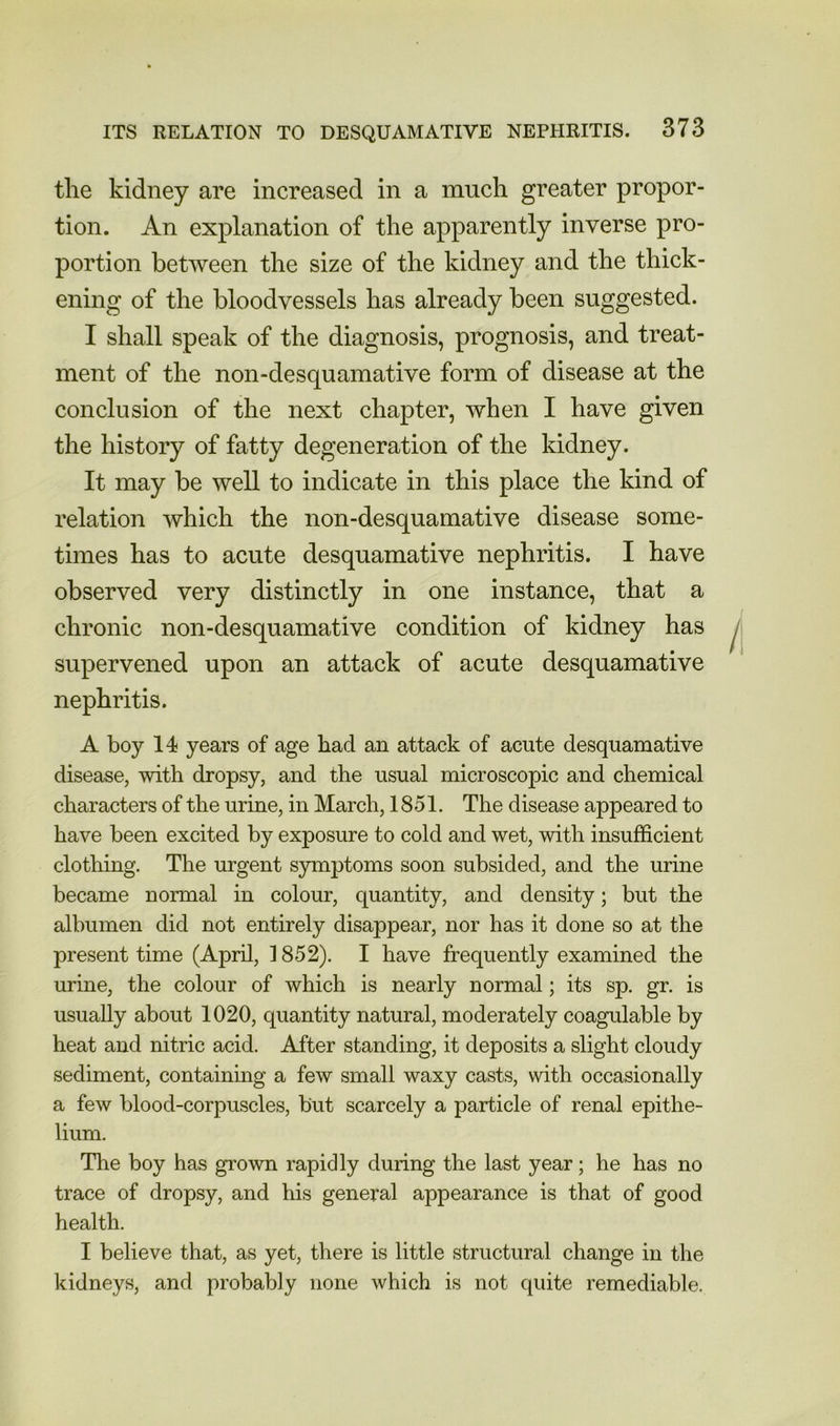 tlie kidney are increased in a much greater propor- tion. An explanation of the apparently inverse pro- portion between the size of the kidney and the thick- ening of the bloodvessels has already been suggested. I shall speak of the diagnosis, prognosis, and treat- ment of the non-desquamative form of disease at the conclusion of the next chapter, when I have given the history of fatty degeneration of the kidney. It may be well to indicate in this place the kind of relation which the non-desquamative disease some- times has to acute desquamative nephritis. I have observed very distinctly in one instance, that a chronic non-desquamative condition of kidney has supervened upon an attack of acute desquamative nephritis. A boy 14 years of age had an attack of acute desquamative disease, with dropsy, and the usual microscopic and chemical characters of the urine, in March, 1851. The disease appeared to have been excited by exposure to cold and wet, with insufficient clothing. The urgent symptoms soon subsided, and the urine became normal in colour, quantity, and density; but the albumen did not entirely disappear, nor has it done so at the present time (April, 1852). I have frequently examined the urine, the colour of which is nearly normal; its sp. gr. is usually about 1020, quantity natural, moderately coagulable by heat and nitric acid. After standing, it deposits a slight cloudy sediment, containing a few small waxy casts, with occasionally a few blood-corpuscles, but scarcely a particle of renal epithe- lium. The boy has grown rapidly during the last year; he has no trace of dropsy, and his general appearance is that of good health. I believe that, as yet, there is little structural change in the kidneys, and probably none which is not quite remediable.