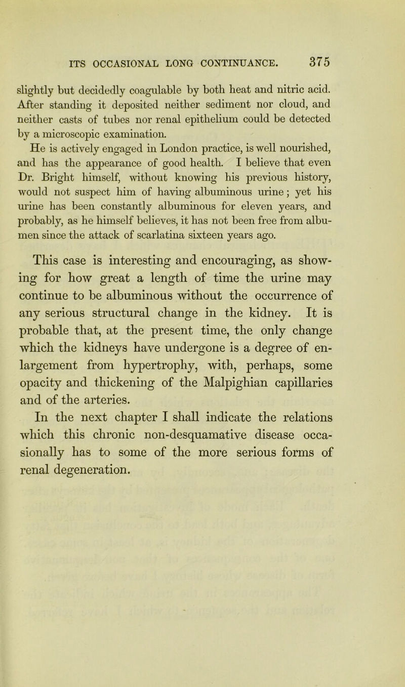 slightly but decidedly coagulable by both heat and nitric acid. After standing it deposited neither sediment nor cloud, and neither casts of tubes nor renal epithelium could be detected by a microscopic examination. He is actively engaged in London practice, is well nourished, and has the appearance of good health. I believe that even Dr. Bright himself, without knowing his previous history, would not suspect him of having albuminous urine; yet his urine has been constantly albuminous for eleven years, and probably, as he himself believes, it has not been free from albu- men since the attack of scarlatina sixteen years ago. This case is interesting and encouraging, as show- ing for how great a length of time the urine may continue to be albuminous without the occurrence of any serious structural change in the kidney. It is probable that, at the present time, the only change which the kidneys have undergone is a degree of en- largement from hypertrophy, with, perhaps, some opacity and thickening of the Malpighian capillaries and of the arteries. In the next chapter I shall indicate the relations which this chronic non-desquamative disease occa- sionally has to some of the more serious forms of renal degeneration.