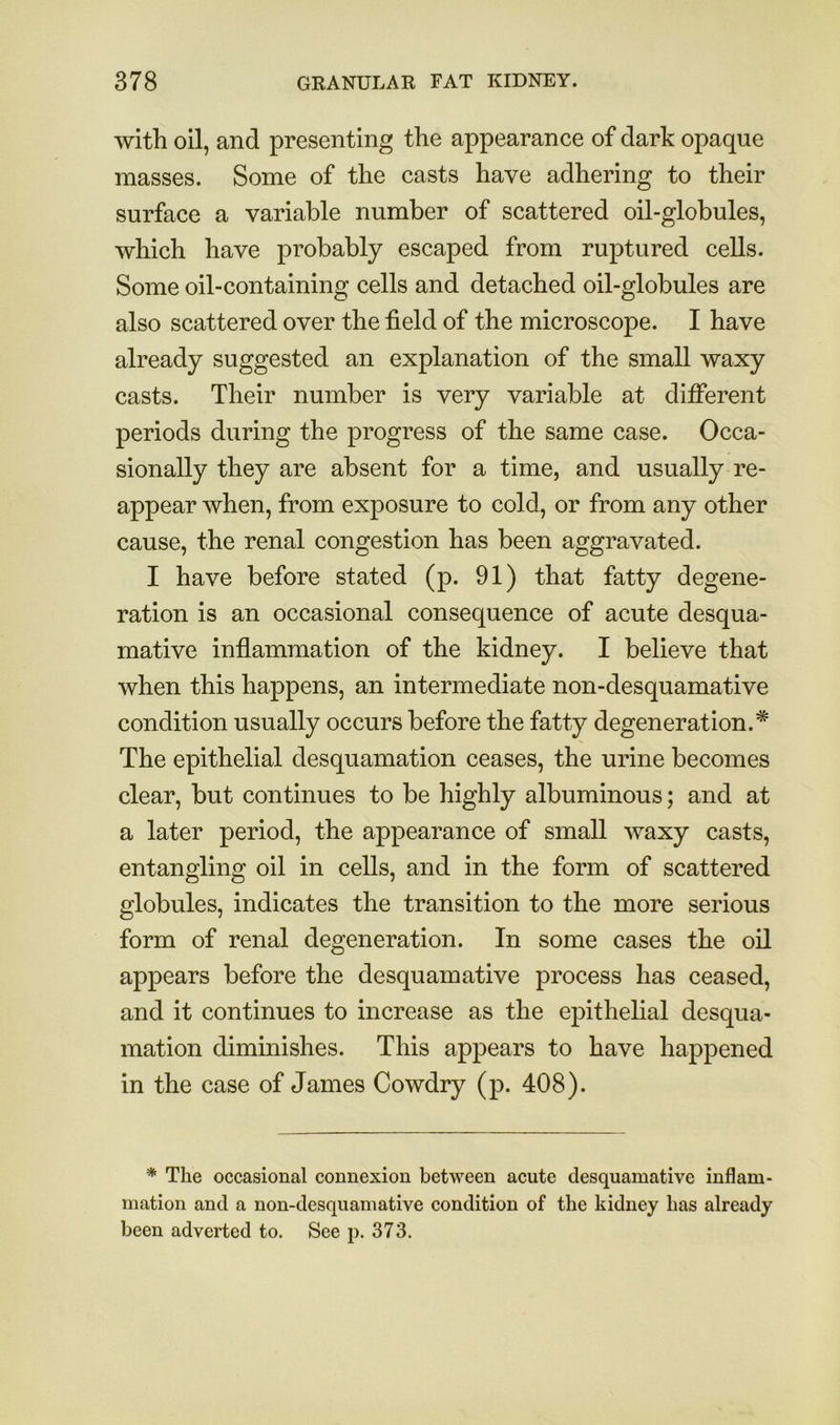 with oil, and presenting the appearance of dark opaque masses. Some of the casts have adhering to their surface a variable number of scattered oil-globules, which have probably escaped from ruptured cells. Some oil-containing cells and detached oil-globules are also scattered over the field of the microscope. I have already suggested an explanation of the small waxy casts. Their number is very variable at different periods during the progress of the same case. Occa- sionally they are absent for a time, and usually re- appear when, from exposure to cold, or from any other cause, the renal congestion has been aggravated. I have before stated (p. 91) that fatty degene- ration is an occasional consequence of acute desqua- mative inflammation of the kidney. I believe that when this happens, an intermediate non-desquamative condition usually occurs before the fatty degeneration.* The epithelial desquamation ceases, the urine becomes clear, but continues to be highly albuminous; and at a later period, the appearance of small waxy casts, entangling oil in cells, and in the form of scattered globules, indicates the transition to the more serious form of renal degeneration. In some cases the oil appears before the desquamative process has ceased, and it continues to increase as the epithelial desqua- mation diminishes. This appears to have happened in the case of James Cowdry (p. 408). * The occasional connexion between acute desquamative inflam- mation and a non-desquamative condition of the kidney has already been adverted to. See p. 373.