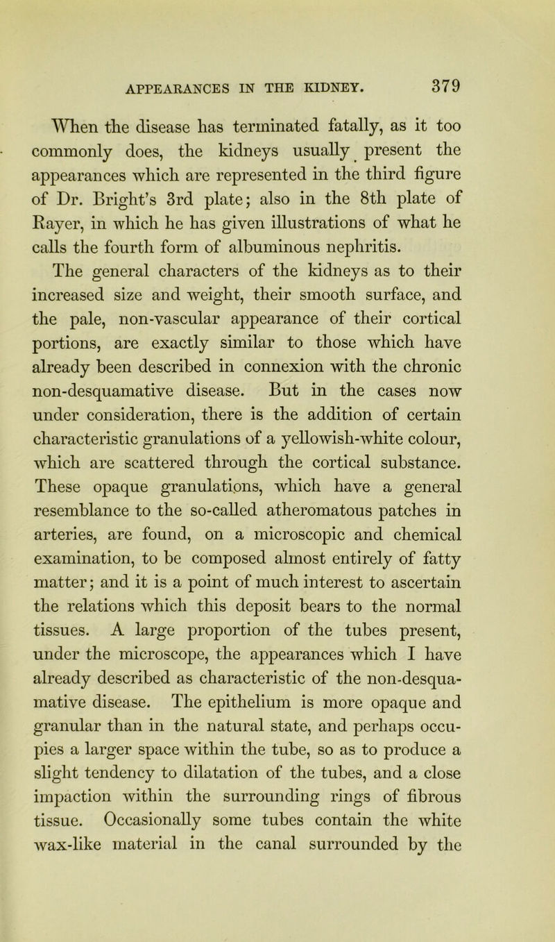 When the disease has terminated fatally, as it too commonly does, the kidneys usually present the appearances which are represented in the third figure of Dr. Bright’s 3rd plate; also in the 8th plate of Bayer, in which he has given illustrations of what he calls the fourth form of albuminous nephritis. The general characters of the kidneys as to their increased size and weight, their smooth surface, and the pale, non-vascular appearance of their cortical portions, are exactly similar to those which have already been described in connexion with the chronic non-desquamative disease. But in the cases now under consideration, there is the addition of certain characteristic granulations of a yellowish-white colour, which are scattered through the cortical substance. These opaque granulations, which have a general resemblance to the so-called atheromatous patches in arteries, are found, on a microscopic and chemical examination, to be composed almost entirely of fatty matter; and it is a point of much interest to ascertain the relations which this deposit bears to the normal tissues. A large proportion of the tubes present, under the microscope, the appearances which I have already described as characteristic of the non-desqua- mative disease. The epithelium is more opaque and granular than in the natural state, and perhaps occu- pies a larger space within the tube, so as to produce a slight tendency to dilatation of the tubes, and a close impaction within the surrounding rings of fibrous tissue. Occasionally some tubes contain the white wax-like material in the canal surrounded by the