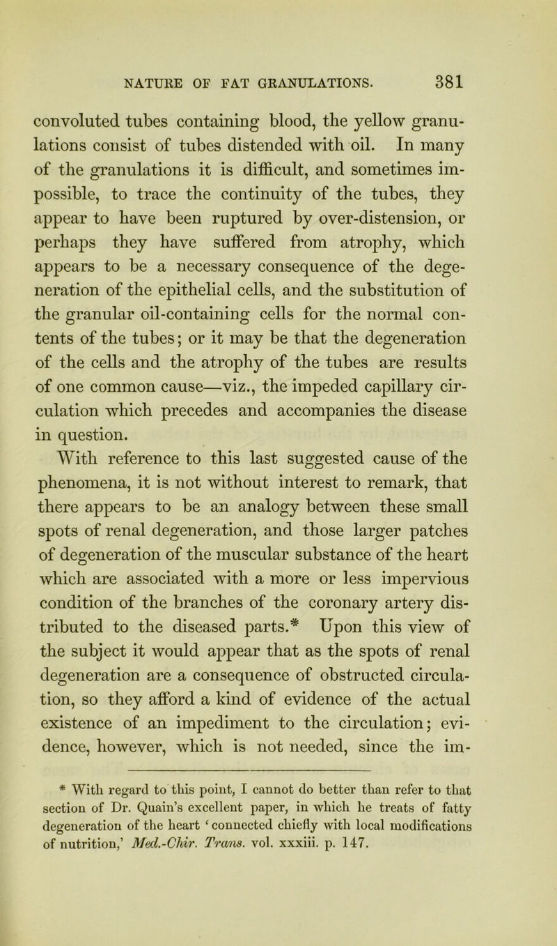 convoluted tubes containing blood, the 57'ellow granu- lations consist of tubes distended with oil. In many of the granulations it is difficult, and sometimes im- possible, to trace the continuity of the tubes, they appear to have been ruptured by over-distension, or perhaps they have suffered from atrophy, which appears to be a necessary consequence of the dege- neration of the epithelial cells, and the substitution of the granular oil-containing cells for the normal con- tents of the tubes; or it may be that the degeneration of the cells and the atrophy of the tubes are results of one common cause—viz., the impeded capillary cir- culation which precedes and accompanies the disease in question. With reference to this last suggested cause of the phenomena, it is not without interest to remark, that there appears to be an analogy between these small spots of renal degeneration, and those larger patches of degeneration of the muscular substance of the heart which are associated with a more or less impervious condition of the branches of the coronary artery dis- tributed to the diseased parts.* Upon this view of the subject it would appear that as the spots of renal degeneration are a consequence of obstructed circula- tion, so they afford a kind of evidence of the actual existence of an impediment to the circulation; evi- dence, however, which is not needed, since the im- * With regard to this point, I cannot do better than refer to that section of Dr. Quain’s excellent paper, in which he treats of fatty degeneration of the heart ‘ connected chiefly with local modifications of nutrition,’ Mecl.-Chir. Trmw. vol. xxxiii. p. 147.