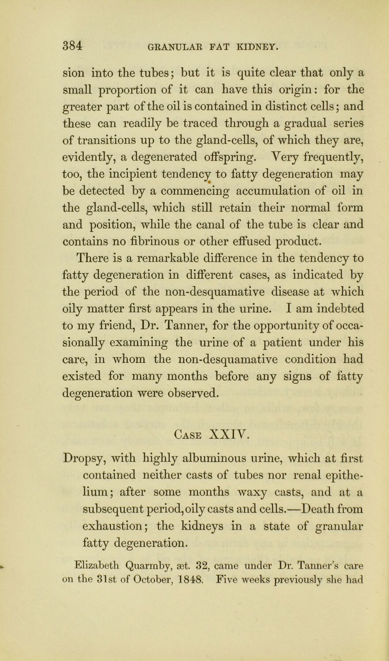 sion into the tubes; but it is quite clear that only a small proportion of it can have this origin: for the greater part of the oil is contained in distinct cells; and these can readily be traced through a gradual series of transitions up to the gland-cells, of which they are, evidently, a degenerated offspring. Very frequently, too, the incipient tendency to fatty degeneration may be detected by a commencing accumulation of oil in the gland-cells, which still retain their normal form and position, while the canal of the tube is clear and contains no fibrinous or other effused product. There is a remarkable difference in the tendency to fatty degeneration in different cases, as indicated by the period of the non-desquamative disease at which oily matter first appears in the urine. I am indebted to my friend. Dr. Tanner, for the opportunity of occa- sionally examining the urine of a patient under his care, in whom the non-desquamative condition had existed for many months before any signs of fatty degeneration were observed. Case XXIV. Dropsy, with highly albununous urine, which at first contained neither casts of tubes nor renal epithe- lium; after some months waxy casts, and at a subsequent period, oily casts and cells.—Death from exhaustion; the kidneys in a state of granular fatty degeneration. Elizabeth Quarmby, set. 32, came under Dr. Tanner’s care on the 31st of October, 1848. Five weeks previously she had