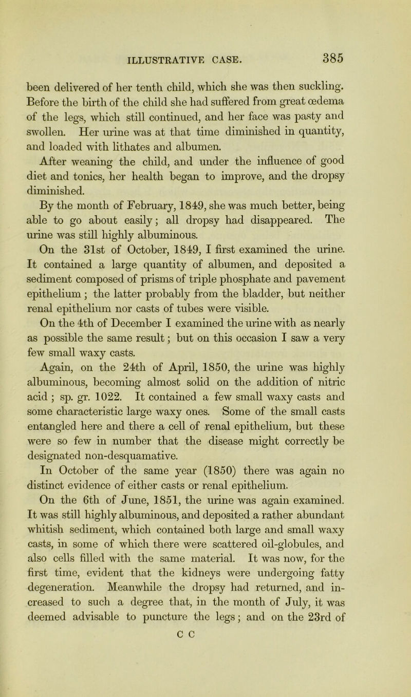 been delivered of her tenth child, which she was then suckling. Before the birth of the child she had suffered from great oedema of the legs, which still continued, and her face was pasty and swollen. Her mine was at that time diminished in quantity, and loaded with hthates and albumen. After weaning the child, and under the influence of good diet and tonics, her health began to improve, and the dropsy diminished. By the month of February, 1849, she was much better, being able to go about easily; all dropsy had disappeared. The urine was still highly albuminous. On the 31st of October, 1849, I first examined the urine. It contained a large quantity of albumen, and deposited a sediment composed of prisms of triple phosphate and pavement epithelium; the latter probably from the bladder, but neither renal epithelium nor casts of tubes were visible. On the 4th of December I examined the urine with as nearly as possible the same result; but on this occasion I saw a very few small waxy casts. Again, on the 24th of April, 1850, the urine was highly albuminous, becommg almost solid on the addition of nitric acid ; sp. gr. 1022. It contained a few small waxy casts and some characteristic large waxy ones. Some of the small casts entangled here and there a cell of renal epithelium, but these were so few in number that the disease might correctly be designated non-desquamative. In October of the same year (1850) there was again no distinct evidence of either casts or renal epithelium. On the 6th of June, 1851, the urine was again examined. It was still highly albuminous, and deposited a rather abundant whitish sediment, which contained both large and small waxy casts, in some of which there were scattered oil-globules, and also cells filled with the same material. It was now, for the first time, evident that the kidneys were undergoing fatty degeneration. Meanwhile the dropsy had returned, and in- creased to such a degree that, in the month of July, it was deemed advisable to puncture the legs; and on the 23rd of