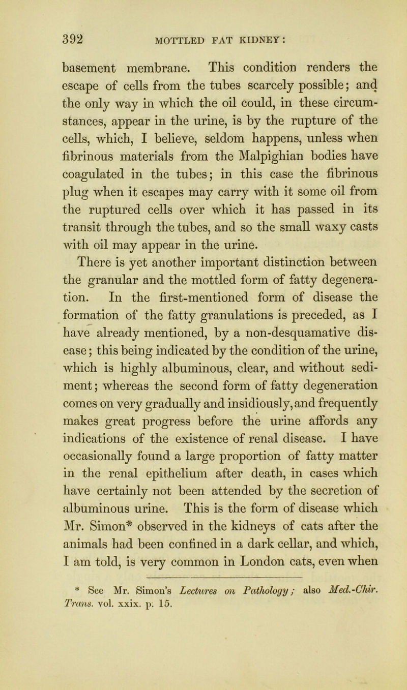 basement membrane. This condition renders the escape of cells from the tubes scarcely possible; and the only way in which the oil could, in these circum- stances, appear in the urine, is by the rupture of the cells, which, I believe, seldom happens, unless when fibrinous materials from the Malpighian bodies have coagulated in the tubes; in this case the fibrinous plug when it escapes may carry with it some oil from the ruptured cells over which it has passed in its transit through the tubes, and so the small waxy casts with oil may appear in the urine. There is yet another important distinction between the granular and the mottled form of fatty degenera- tion. In the first-mentioned form of disease the formation of the fatty granulations is preceded, as I have already mentioned, by a non-desquamative dis- ease ; this being indicated by the condition of the urine, which is highly albuminous, clear, and without sedi- ment ; whereas the second form of fatty degeneration comes on very gradually and insidiously, and frequently makes great progress before the urine alFords any indications of the existence of renal disease. I have occasionally found a large proportion of fatty matter in the renal epithelium after death, in cases which have certainly not been attended by the secretion of albuminous urine. This is the form of disease which Mr. Simon* observed in the kidneys of cats after the animals had been confined in a dark cellar, and which, I am told, is very common in London cats, even when * See Mr. Simon’s Lectures on Pathology; also Med.-Chi/r. Trans, vol. xxix. p. 15.