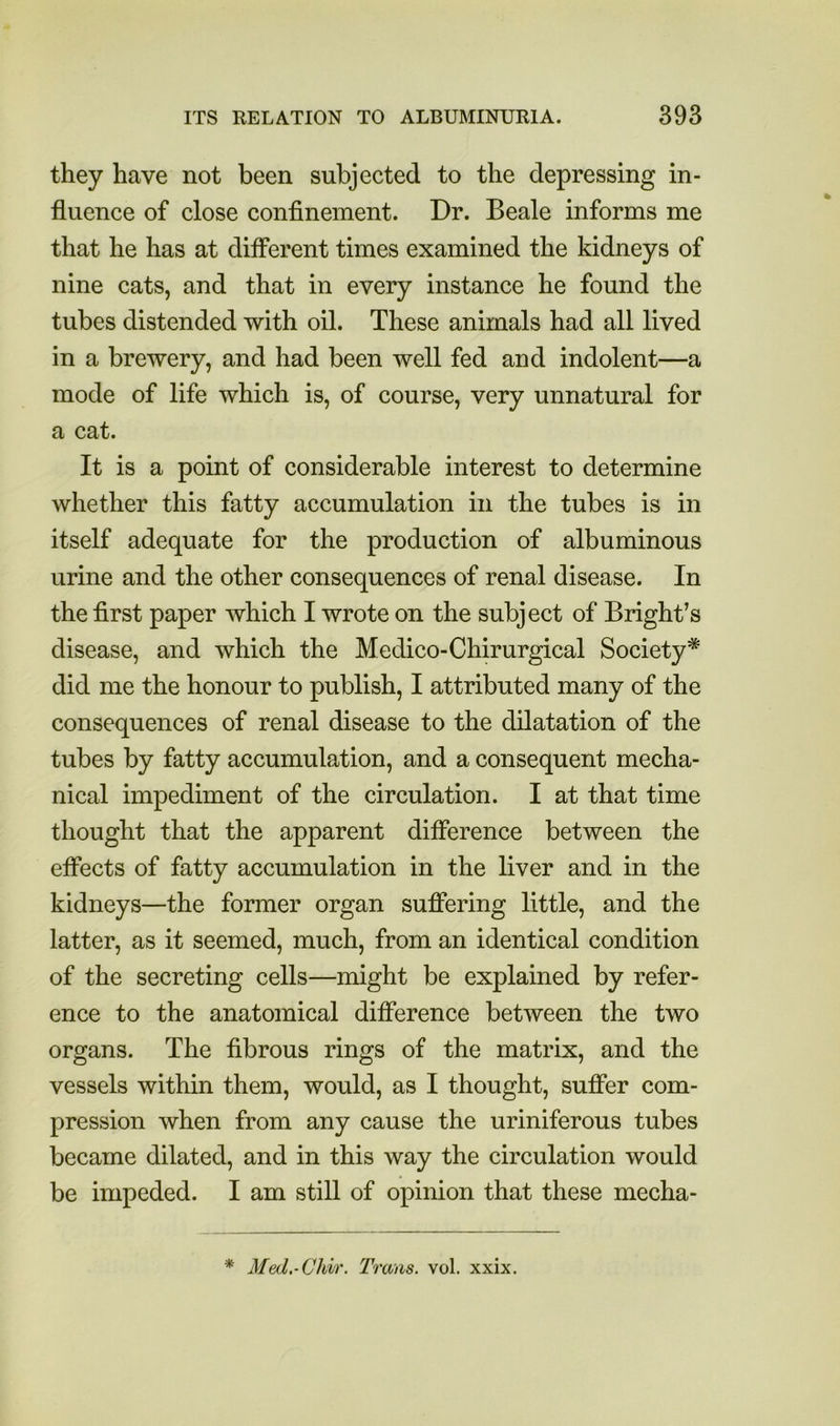 they have not been subjected to the depressing in- fluence of close confinement. Dr. Beale informs me that he has at different times examined the kidneys of nine cats, and that in every instance he found the tubes distended with oil. These animals had all lived in a brewery, and had been well fed and indolent—a mode of life which is, of course, very unnatural for a cat. It is a point of considerable interest to determine whether this fatty accumulation in the tubes is in itself adequate for the production of albuminous urine and the other consequences of renal disease. In the first paper which I wrote on the subject of Bright’s disease, and which the Medico-Chirurgical Society* did me the honour to publish, I attributed many of the consequences of renal disease to the dilatation of the tubes by fatty accumulation, and a consequent mecha- nical impediment of the circulation. I at that time thought that the apparent difference between the efiects of fatty accumulation in the liver and in the kidneys—the former organ sufiering little, and the latter, as it seemed, much, from an identical condition of the secreting cells—might be explained by refer- ence to the anatomical difference between the two organs. The fibrous rings of the matrix, and the vessels within them, would, as I thought, sufier com- pression when from any cause the uriniferous tubes became dilated, and in this way the circulation would be impeded. I am still of opinion that these mecha- * Med.-Chir. Trans, vol. xxix.