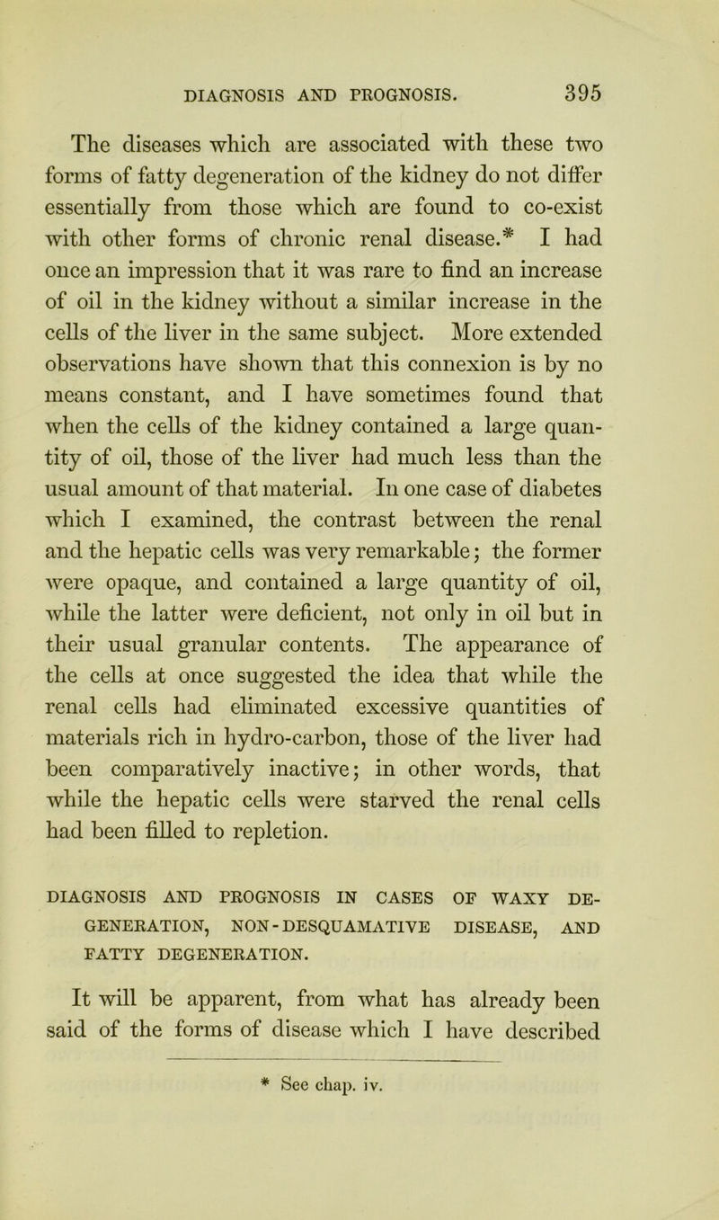 The diseases which are associated with these two forms of fatty degeneration of the kidney do not diifer essentially from those which are found to co-exist with other forms of chronic renal disease.* I had once an impression that it was rare to find an increase of oil in the kidney without a similar increase in the cells of the liver in the same subject. More extended observations have shown that this connexion is by no means constant, and I have sometimes found that when the cells of the kidney contained a large quan- tity of oil, those of the liver had much less than the usual amount of that material. In one case of diabetes which I examined, the contrast between the renal and the hepatic cells was very remarkable; the former were opaque, and contained a large quantity of oil, while the latter were deficient, not only in oil but in their usual granular contents. The appearance of the cells at once suggested the idea that while the renal cells had eliminated excessive quantities of materials rich in hydro-carbon, those of the liver had been comparatively inactive; in other words, that while the hepatic cells were starved the renal cells had been filled to repletion. DIAGNOSIS AND PROGNOSIS IN CASES OF WAXY DE- GENERATION, NON-DESQUAMATIVE DISEASE, AND FATTY DEGENERATION. It will be apparent, from what has already been said of the forms of disease which I have described * See chap. iv.