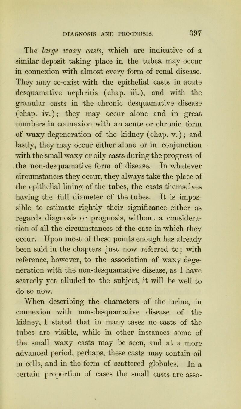 The large waxy casts^ which are indicative of a similar deposit taking place in the tubes, may occur in connexion with almost every form of renal disease. They may co-exist with the epithelial casts in acute desquamative nephritis (chap, hi.), and with the granular casts in the chronic desquamative disease (chap, iv.); they may occur alone and in great numbers in connexion with an acute or chronic form of waxy degeneration of the kidney (chap, v.); and lastly, they may occur either alone or in conjunction with the small waxy or oily casts during the progress of the non-desquamative form of disease. In whatever circumstances they occur, they always take the place of the epithelial lining of the tubes, the casts themselves having the full diameter of the tubes. It is impos- sible to estimate rightly their significance either as regards diagnosis or prognosis, without a considera- tion of all the circumstances of the case in which they occur. Upon most of these points enough has already been said in the chapters just now referred to; with reference, however, to the association of waxy dege- neration with the non-desquamative disease, as I have scarcely yet alluded to the subject, it will be well to do so now. When describing the characters of the urine, in connexion with non-desquamative disease of the kidney, I stated that in many cases no casts of the tubes are visible, while in other instances some of the small waxy casts may be seen, and at a more advanced period, perhaps, these casts may contain oil in cells, and in the form of scattered globules. In a certain proportion of cases the small casts arc asso-