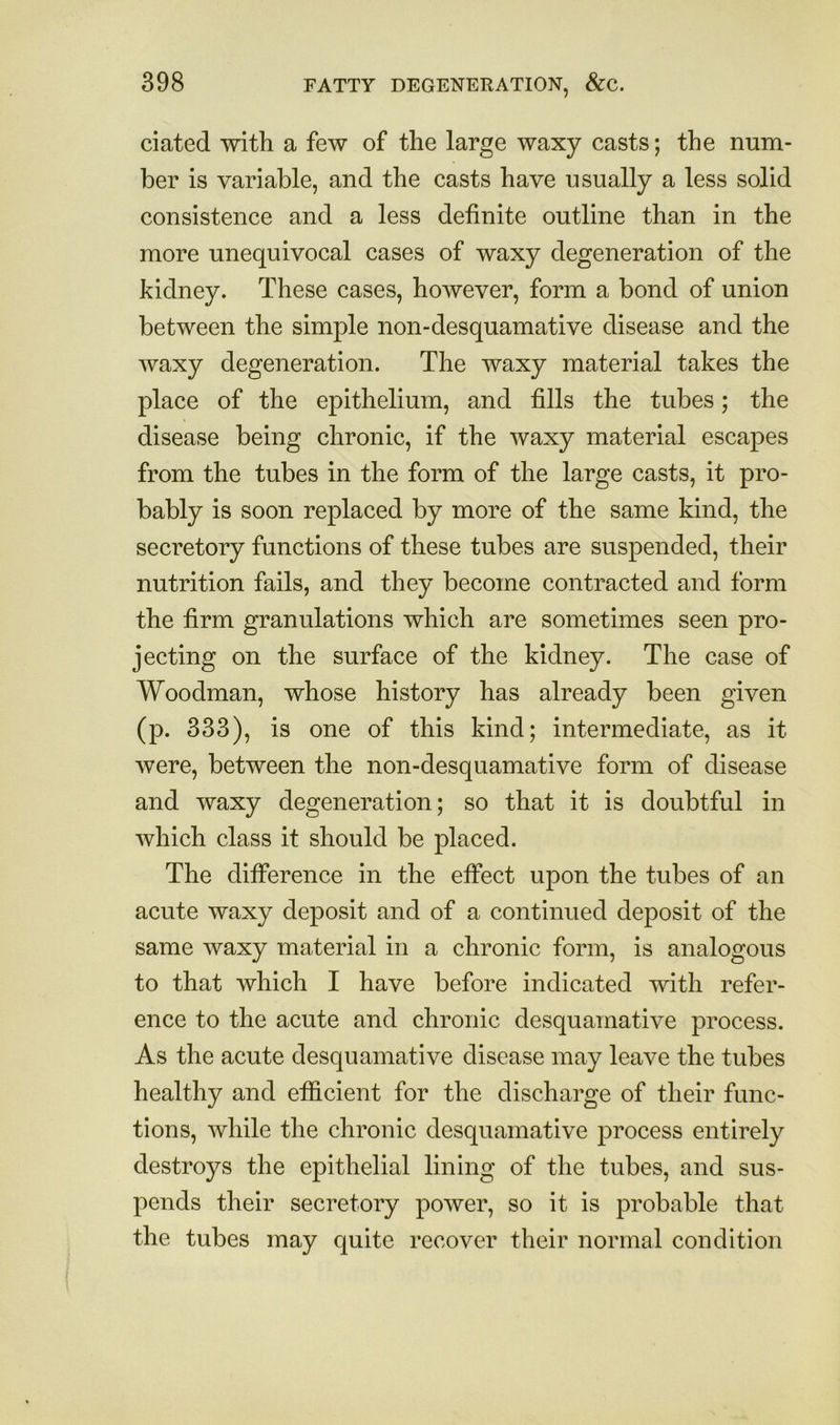 dated with a few of the large waxy casts; the num- ber is variable, and the casts have usually a less solid consistence and a less definite outline than in the more unequivocal cases of waxy degeneration of the kidney. These cases, however, form a bond of union between the simple non-desquamative disease and the waxy degeneration. The waxy material takes the place of the epithelium, and fills the tubes; the disease being chronic, if the waxy material escapes from the tubes in the form of the large casts, it pro- bably is soon replaced by more of the same kind, the secretory functions of these tubes are suspended, their nutrition fails, and they become contracted and form the firm granulations which are sometimes seen pro- jecting on the surface of the kidney. The case of Woodman, whose history has already been given (p. 333), is one of this kind; intermediate, as it were, between the non-desquamative form of disease and waxy degeneration; so that it is doubtful in which class it should be placed. The difference in the effect upon the tubes of an acute waxy deposit and of a continued deposit of the same waxy material in a chronic form, is analogous to that which I have before indicated with refer- ence to the acute and chronic desquamative process. As the acute desquamative disease may leave the tubes healthy and efficient for the discharge of their func- tions, while the chronic desquamative process entirely destroys the epithelial lining of the tubes, and sus- pends their secretory power, so it is probable that the tubes may quite recover their normal condition