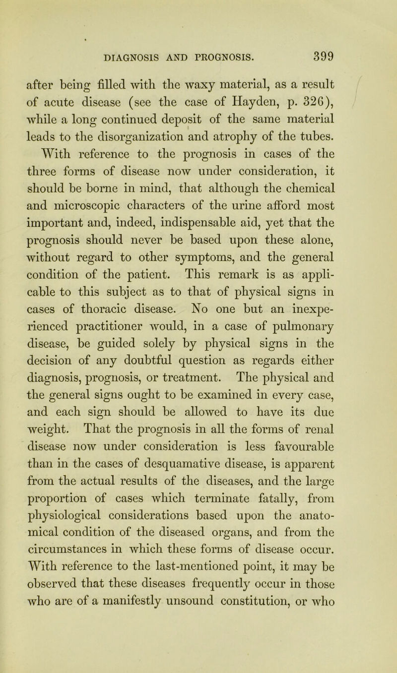 after being filled with the waxy material, as a result of acute disease (see the case of Hayden, p. 326), while a long continued deposit of the same material leads to the disorganization and atrophy of the tubes. With reference to the prognosis in cases of the three forms of disease now under consideration, it should be borne in mind, that although the chemical and microscopic characters of the urine afibrd most important and, indeed, indispensable aid, yet that the prognosis should never be based upon these alone, without regard to other symptoms, and the general condition of the patient. This remark is as appli- cable to this subject as to that of physical signs in cases of thoracic disease. No one but an inexpe- rienced practitioner would, in a case of pulmonary disease, be guided solely by physical signs in the decision of any doubtful question as regards either diagnosis, prognosis, or treatment. The physical and the general signs ought to be examined in every case, and each sign should be allowed to have its due weight. That the prognosis in all the forms of renal disease now under consideration is less favourable than in the cases of desquamative disease, is apparent from the actual results of the diseases, and the large proportion of cases which terminate fatally, from physiological considerations based upon the anato- mical condition of the diseased organs, and from the circumstances in which these forms of disease occur. With reference to the last-mentioned point, it may be observed that these diseases frequently occur in those who are of a manifestly unsound constitution, or who