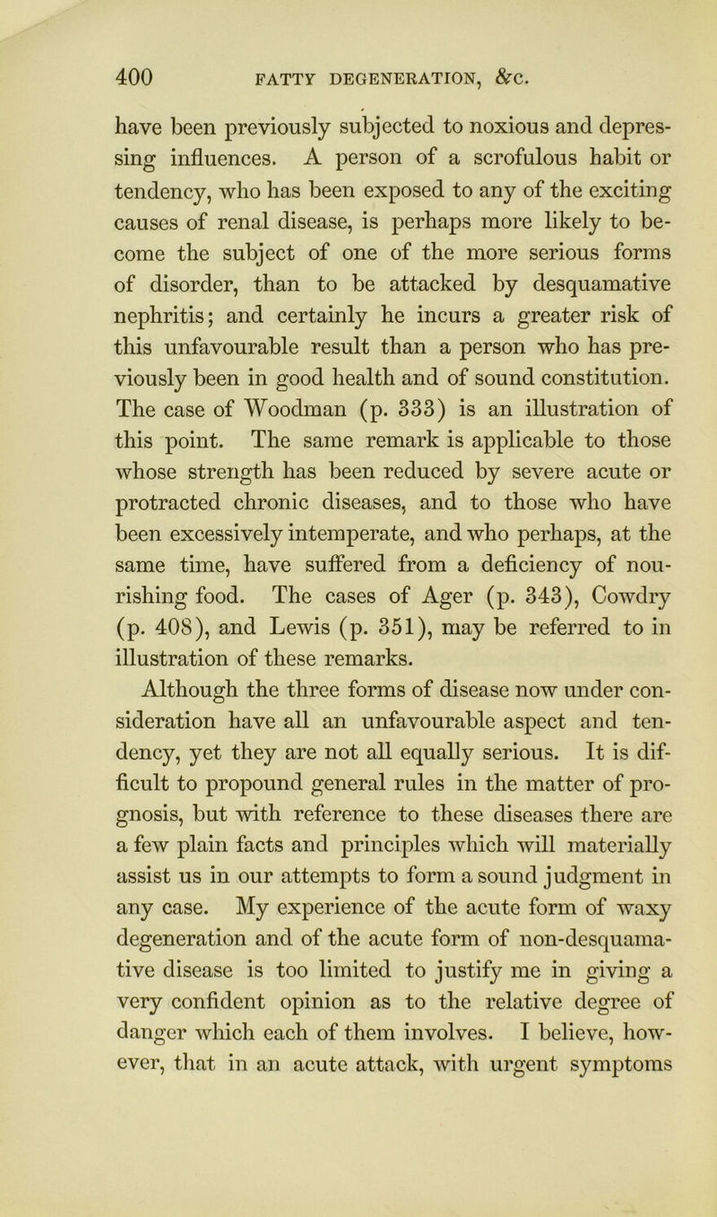 have been previously subjected to noxious and depres- sing influences. A person of a scrofulous habit or tendency, who has been exposed to any of the exciting causes of renal disease, is perhaps more likely to be- come the subject of one of the more serious forms of disorder, than to be attacked by desquamative nephritis; and certainly he incurs a greater risk of this unfavourable result than a person who has pre- viously been in good health and of sound constitution. The case of Woodman (p. 333) is an illustration of this point. The same remark is applicable to those whose strength has been reduced by severe acute or protracted chronic diseases, and to those who have been excessively intemperate, and who perhaps, at the same time, have suffered from a deficiency of nou- rishing food. The cases of Ager (p. 343), Cowdry (p. 408), and Lewis (p. 351), may be referred to in illustration of these remarks. Although the three forms of disease now under con- sideration have all an unfavourable aspect and ten- dency, yet they are not all equally serious. It is dif- ficult to propound general rules in the matter of pro- gnosis, but with reference to these diseases there are a few plain facts and principles which will materially assist us in our attempts to form a sound judgment in any case. My experience of the acute form of waxy degeneration and of the acute form of non-desquama- tive disease is too limited to justify me in giving a very confident opinion as to the relative degree of danger which each of them involves. I believe, how- ever, that in an acute attack, with urgent symptoms