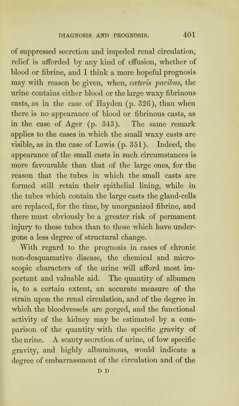 of suppressed secretion and impeded renal circulation, relief is afforded by any kind of effusion, whether of blood or fibrine, and I think a more hopeful prognosis may with reason be given, when, ccBteris paribus^ the urine contains either blood or the large waxy fibrinous casts, as in the case of Hayden (p. 326), than when there is no appearance of blood or hbrinous casts, as in the case of Ager (p. 343). The same remark applies to the cases in which the small waxy casts are visible, as in the case of Lewis (p. 351). Indeed, the appearance of the small casts in such circumstances is more favourable than that of the large ones, for the reason that the tubes in which the small casts are formed still retain their epithelial lining, while in the tubes which contain the large casts the gland-cells are replaced, for the time, by unorganized fibrine, and there must obviously be a greater risk of permanent injury to these tubes than to those which have under- gone a less degree of structural change. With regard to the prognosis in cases of chronic non-desquamative disease, the chemical and micro- scopic characters of the urine will afford most im- portant and valuable aid. The quantity of albumen is, to a certain extent, an accurate measure of the strain upon the renal circulation, and of the degree in which the bloodvessels are gorged, and the functional activity of the kidney may be estimated by a com- parison of the quantity Avith the specific gravity of the urine. A scanty secretion of urine, of low specific gravity, and highly albuminous, would indicate a degree of embarrassment of the circulation and of the D D