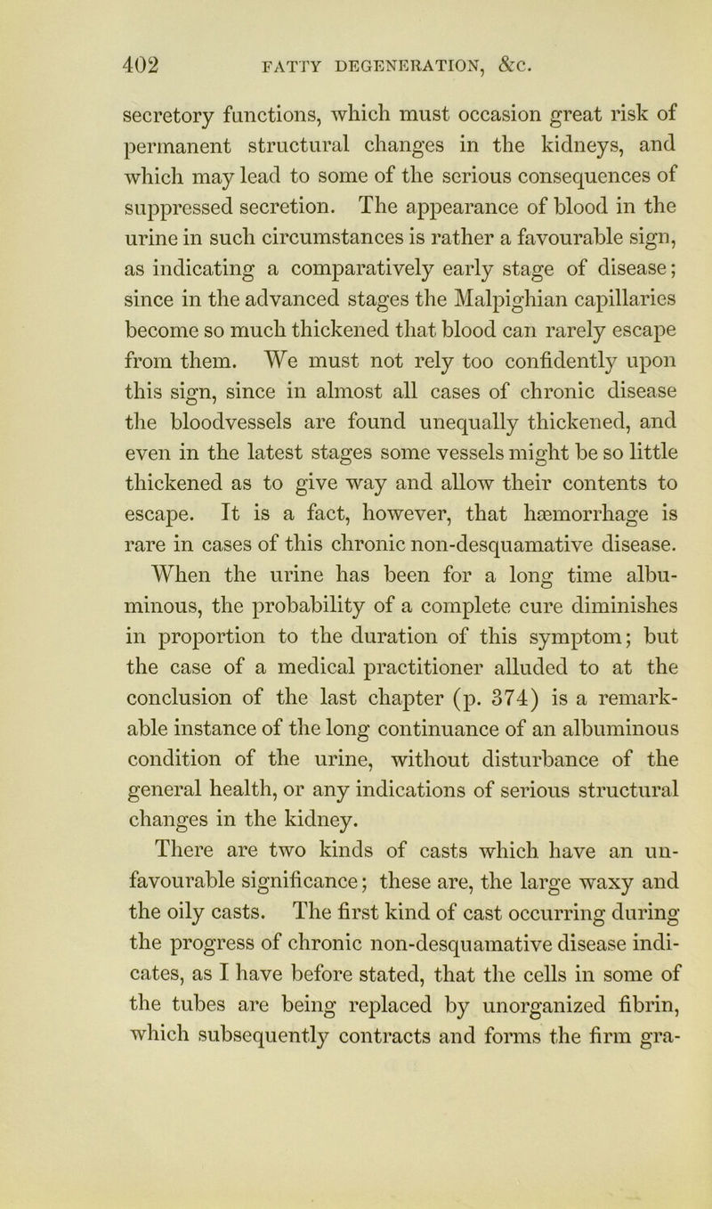 secretory functions, which must occasion great risk of permanent structural changes in the kidneys, and which may lead to some of the serious consequences of suppressed secretion. The appearance of blood in the urine in such circumstances is rather a favourable sign, as indicating a comparatively early stage of disease; since in the advanced stages the Malpighian capillaries become so much thickened that blood can rarely escape from them. We must not rely too confidently upon this sign, since in almost all cases of chronic disease the bloodvessels are found unequally thickened, and even in the latest stages some vessels might be so little thickened as to give way and allow their contents to escape. It is a fact, however, that haemorrhage is rare in cases of this chronic non-desquamative disease. When the urine has been for a long time albu- minous, the probability of a complete cure diminishes in proportion to the duration of this symptom; but the case of a medical practitioner alluded to at the conclusion of the last chapter (p. 374) is a remark- able instance of the long continuance of an albuminous condition of the urine, without disturbance of the general health, or any indications of serious structural changes in the kidney. There are two kinds of casts which have an un- favourable significance; these are, the large waxy and the oily casts. The first kind of cast occurring during the progress of chronic non-desquamative disease indi- cates, as I have before stated, that the cells in some of the tubes are being replaced by unorganized fibrin, which subsequently contracts and forms the firm gra-