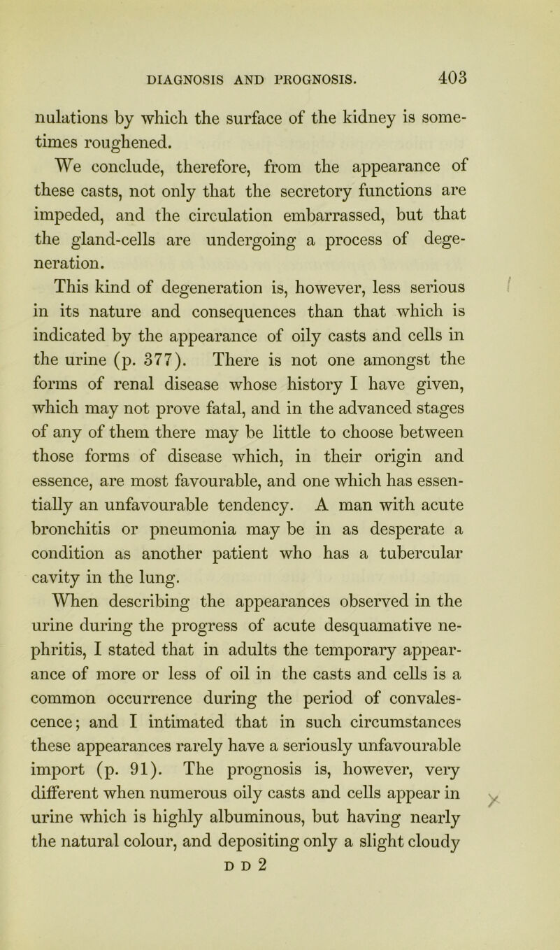 nulations by which the surface of the kidney is some- times roughened. We conclude, therefore, from the appearance of these casts, not only that the secretory functions are impeded, and the circulation embarrassed, but that the gland-cells are undergoing a process of dege- neration. This kind of degeneration is, however, less serious in its nature and consequences than that which is indicated by the appearance of oily casts and cells in the urine (p. 377). There is not one amongst the forms of renal disease whose history I have given, which may not prove fatal, and in the advanced stages of any of them there may be little to choose between those forms of disease which, in their origin and essence, are most favourable, and one which has essen- tially an unfavourable tendency. A man with acute bronchitis or pneumonia may be in as desperate a condition as another patient who has a tubercular cavity in the lung. When describing the appearances observed in the urine during the progress of acute desquamative ne- phritis, I stated that in adults the temporary appear- ance of more or less of oil in the casts and cells is a common occurrence during the period of convales- cence; and I intimated that in such circumstances these appearances rarely have a seriously unfavourable import (p. 91). The prognosis is, however, very different when numerous oily casts and cells appear in urine which is highly albuminous, but having nearly the natural colour, and depositing only a slight cloudy D D 2