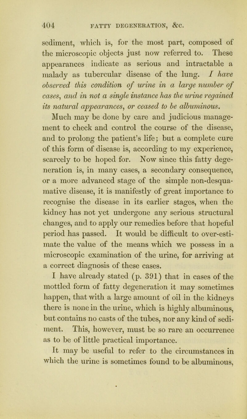 sediment, which is, for the most part, composed of the microscojiic objects just now referred to. These appearances indicate as serious and intractable a malady as tubercular disease of the lung. I have observed this condition of urine in a large number of cases, and in not a single instance has the urine regamed its natural appearances, or ceased to be albuminous. Much may be done by care and judicious manage- ment to check and control the course of the disease, and to prolong the patient’s life; but a complete cure of this form of disease is, according to my experience, scarcely to be hoped for. Now since this fatty dege- neration is, in many cases, a secondary consequence, or a more advanced stage of the simple non-desqua- mative disease, it is manifestly of great importance to recognise the disease in its earlier stages, when the kidney has not yet undergone any serious structural changes, and to apply our remedies before that hopeful period has passed. It would be difficult to over-esti- mate the value of the means which we possess in a microscopic examination of the urine, for arriving at a correct diagnosis of these cases. I have already stated (p. 391) that in cases of the mottled form of fatty degeneration it may sometimes happen, that with a large amount of oil in the kidneys there is none in the urine, which is highly albuminous, but contains no casts of the tubes, nor any kind of sedi- ment. This, however, must be so rare an occurrence as to be of little practical importance. It may be useful to refer to the circumstances in which the urine is sometimes found to be albuminous.
