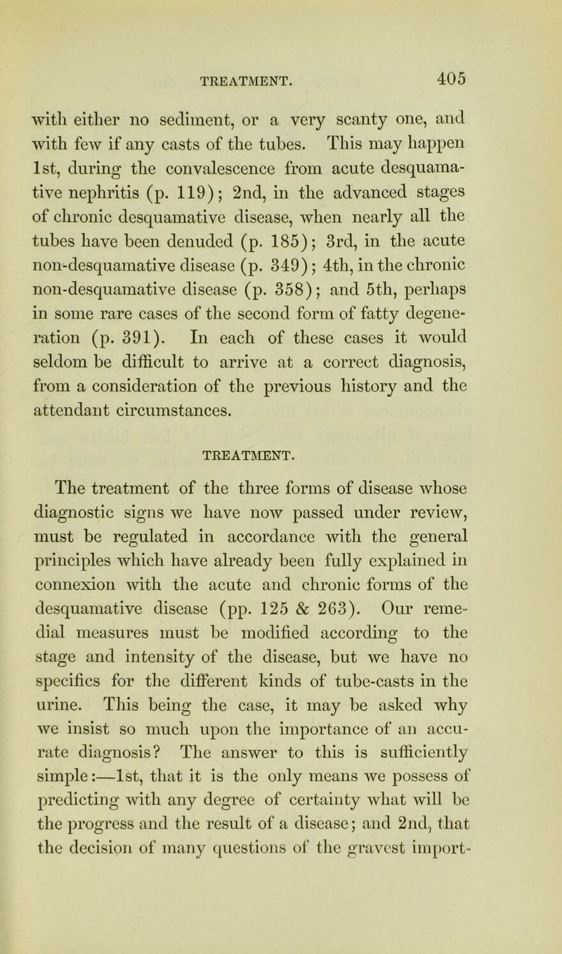 with either no sediment, or a very scanty one, and with feAv if any casts of the tubes. This may happen 1st, during the convalescence from acute desquama- tive nephritis (p. 119); 2nd, in the advanced stages of chronic desquamative disease, when nearly all the tubes have been denuded (p. 185); 3rd, in the acute non-desquamative disease (p. 349); 4th, in the chronic non-desquamative disease (p. 358); and 5th, perhaps in some rare cases of the second form of fatty degene- ration (p. 391). In each of these cases it would seldom be difficult to arrive at a correct diagnosis, from a consideration of the previous history and the attendant circumstances. TREATMENT. The treatment of the three forms of disease whose diagnostic signs we have now passed under review, must be regulated in accordance with the general principles which have already been fully explained in connexion with the acute and chronic forms of the desquamative disease (pp. 125 & 263). Our reme- dial measures must be modified according to the stage and intensity of the disease, but we have no s^^ecifics for the different kinds of tube-casts in the urine. This being the case, it may be asked why we insist so much upon the importance of an accu- rate diagnosis? The answer to this is sufficiently simple:—1st, that it is the only means we possess of predicting with any degree of certainty what will be the progress and the result of a disease; and 2nd, that the decision of many questions of the gravest import-