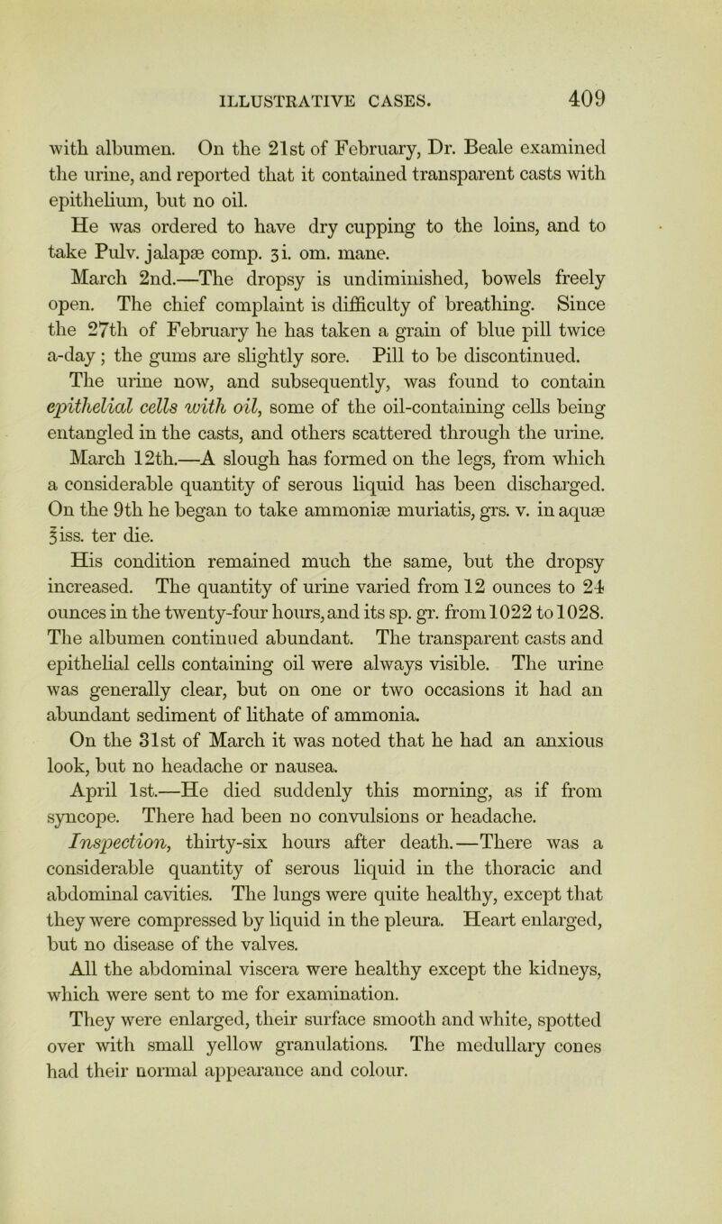 with albumen. On the 21st of February, Dr. Beale examined the urine, and reported that it contained transparent casts with epithehum, but no oil. He was ordered to have dry cupping to the loins, and to take Pulv. jalapse comp. si. om. mane. March 2nd.—The dropsy is imdimiiiished, bowels freely open. The chief complaint is difficulty of breathing. Since the 27th of February he has taken a grain of blue pill twice a-day; the gums are slightly sore. Pill to be discontinued. The urine now, and subsequently, was found to contain epithelial cells ^vith oil, some of the oil-containing cells being entangled in the casts, and others scattered through the urine. March 12th.—A slough has formed on the legs, from which a considerable quantity of serous liquid has been discharged. On the 9th he began to take ammonise muriatis, grs. v. in aquae ^iss. ter die. His condition remained much the same, but the dropsy increased. The quantity of urine varied from 12 ounces to 24 ounces in the twenty-foin hours, and its sp. gr. from 1022 to 1028. The albumen continued abundant. The transparent casts and epithehal cells containing oil were always visible. The urine was generally clear, but on one or two occasions it had an abundant sediment of lithate of ammonia. On the 81st of March it was noted that he had an anxious look, but no headache or nausea. April 1st.—He died suddenly this morning, as if from syncope. There had been no convulsions or headache. Inspection, thirty-six hours after death.—There was a considerable quantity of serous liquid in the thoracic and abdominal cavities. The lungs were quite healthy, except that they were compressed by liquid in the pleura. Heart enlarged, but no disease of the valves. All the abdominal viscera were healthy except the kidneys, which were sent to me for examination. They were enlarged, their surface smooth and white, spotted over with small yellow granulations. The medullary cones had their normal appearance and colour.