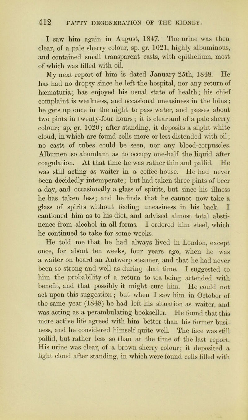 I saw him again in August, 1817. The urine was then clear, of a pale sherry colour, sp. gr. 1021, highly albuminous, and contained small transparent casts, with epithelium, most of which was filled with oil. My next report of him is dated January 25th, 1818. He has had no dropsy since he left the hospital, nor any return of hsematuria; has enjoyed his usual state of health; his chief complaint is weakness, and occasional uneasiness in the loins; he gets up once in the night to pass water, and passes about two pints in twenty-four hours ; it is clear and of a pale sherry colour; sp. gr. 1020; after standing, it deposits a slight white cloud, in which are found cells more or less distended with oil; no casts of tubes could be seen, nor any blood-corjDUScles. Albumen so abundant as to occupy one-half the liquid after coagulation. At that time he was rather thin and pallid. He was still acting as waiter in a coffee-house. He had never been decidedly intemperate; but had taken three pints of beer a day, and occasionally a glass of sphits, but since his illness he has taken less; and he finds that he cannot now take a glass of spirits without feeling uneasiness in his back. I cautioned him as to his diet, and advised almost total absti- nence from alcohol in all forms. I ordered him steel, which he continued to take for some weeks. He told me that he had always lived in London, except once, for about ten weeks, four years ago, when he was a waiter on board an Antwerp steamer, and that he had never been so strong and well as dirring that time. I suggested to him the probability of a return to sea being attended with benefit, and that possibly it might cure him. He could not act upon this suggestion; but when I saw him in October of the same year (1848) he had left his situation as waiter, and was acting as a perambulating bookseller. He found that this more active life agreed with him better than his former busi- ness, and he considered himself quite Avell. The face was still pallid, but rather less so than at the time of the last report. His urine was clear, of a brown sherry colour; it deposited a light cloud after standing, in which were found cells filled with