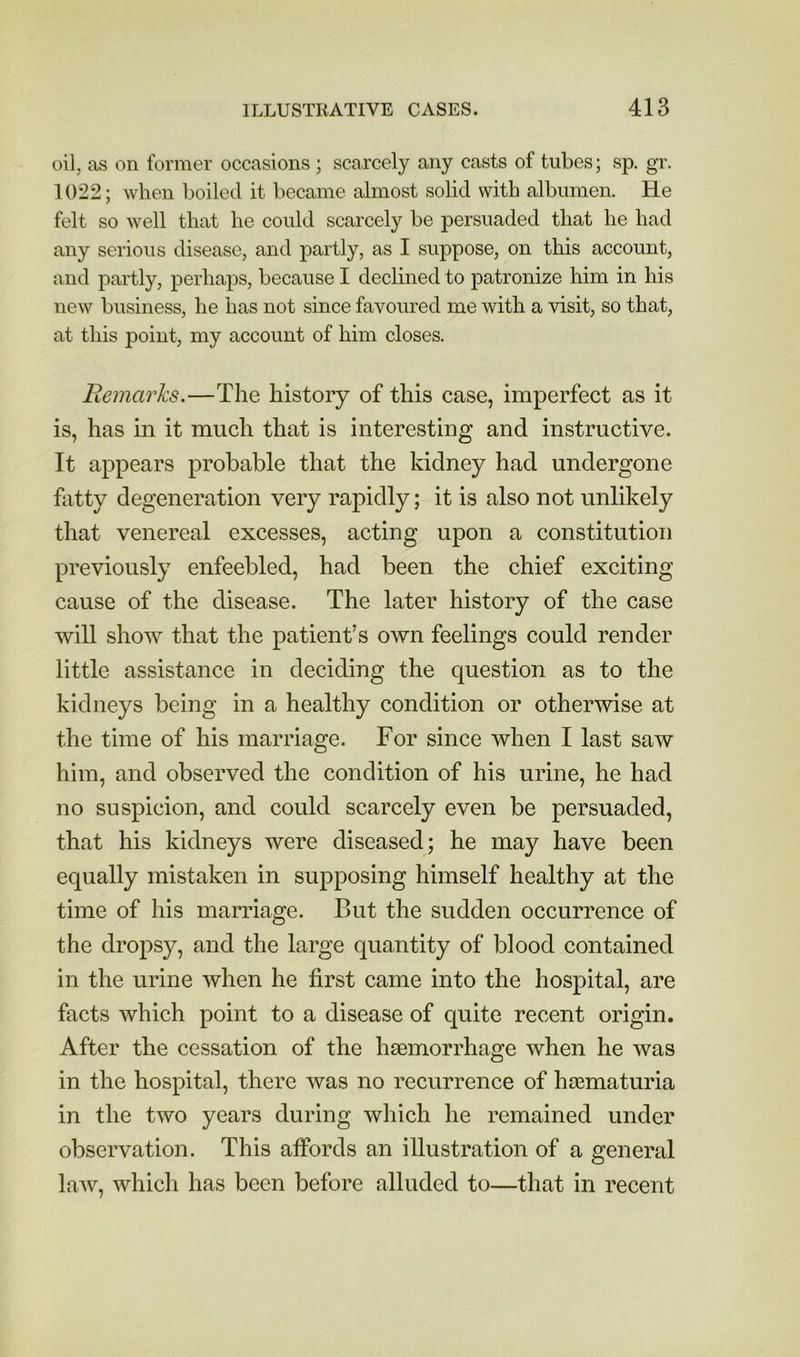 oil, as on former occasions ; scarcely any casts of tubes; sp. gr. 1022; when boiled it became almost solid with albumen. He felt so well that he could scarcely be persuaded that he had any serious disease, and partly, as I suppose, on this account, and partly, perhaps, because I declined to patronize him in his new business, he has not since favoured me with a visit, so that, at this point, my account of him closes. Remarks.—The history of this case, imperfect as it is, has in it much that is interesting and instructive. It appears probable that the kidney had undergone bitty degeneration very rapidly; it is also not unlikely that venereal excesses, acting upon a constitution previously enfeebled, had been the chief exciting cause of the disease. The later history of the case will show that the patient’s own feelings could render little assistance in deciding the question as to the kidneys being in a healthy condition or otherwise at the time of his marriage. For since when I last saw him, and observed the condition of his urine, he had no suspicion, and could scarcely even be persuaded, that his kidneys were diseased; he may have been equally mistaken in supposing himself healthy at the time of his marriage. But the sudden occurrence of the dropsy, and the large quantity of blood contained in the urine when he first came into the hospital, are facts which point to a disease of quite recent origin. After the cessation of the haemorrhage when he was in the hospital, there was no recurrence of haematuria in the two years during which he remained under observation. This affords an illustration of a general law, which has been before alluded to—that in recent