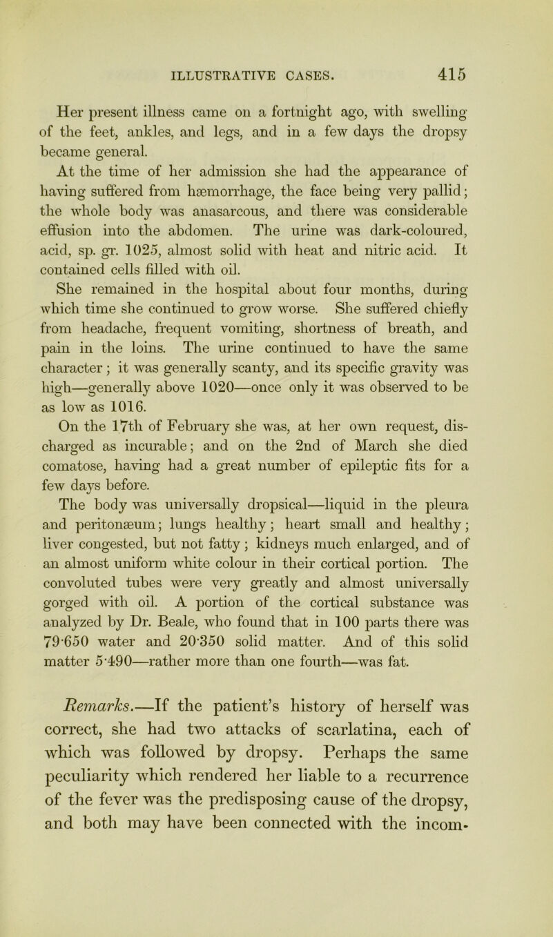 Her present illness came on a fortnight ago, with swelling of the feet, ankles, and legs, and in a few days the dropsy became general. At the time of her admission she had the appearance of having suffered from haemorrhage, the face being very pallid; the whole body was anasarcous, and there was considerable effusion into the abdomen. The urine was dark-coloured, acid, sp. gr. 1025, almost solid with heat and nitric acid. It contained cells filled with oil. She remained in the hospital about four months, during which time she continued to grow worse. She suffered chiefly from headache, frequent vomiting, shortness of breath, and pain in the loins. The urine continued to have the same character; it was generally scanty, and its specific gravity was high—generally above 1020—once only it was observed to be as low as 1016. On the 17th of February she was, at her own request, dis- charged as incurable; and on the 2nd of March she died comatose, having had a great number of epileptic fits for a few days before. The body was universally dropsical—liquid in the pleura and peritonaeum; lungs healthy; heart small and healthy; liver congested, but not fatty; kidneys much enlarged, and of an almost uniform white colour in their cortical portion. The convoluted tubes were very greatly and almost universally gorged with oil. A portion of the cortical substance was analyzed by Dr. Beale, who found that in 100 parts there was 79-650 water and 20-350 solid matter. And of this solid matter 5-490—rather more than one fourth—was fat. Remarks.—If the patient’s history of herself was correct, she had two attacks of scarlatina, each of which was followed by dropsy. Perhaps the same peculiarity which rendered her liable to a recurrence of the fever was the predisposing cause of the dropsy, and both may have been connected with the incom-