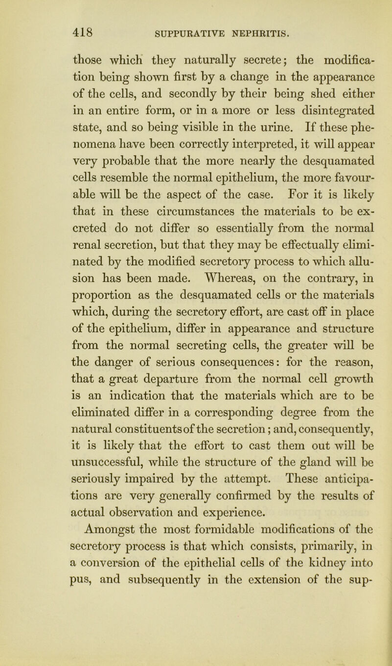 those which they naturally secrete; the modifica- tion being shown first by a change in the appearance of the cells, and secondly by their being shed either in an entire form, or in a more or less disintegrated state, and so being visible in the urine. If these phe- nomena have been correctly interpreted, it will appear very probable that the more nearly the desquamated cells resemble the normal epithelium, the more favour- able will be the aspect of the case. For it is likely that in these circumstances the materials to be ex- creted do not differ so essentially from the normal renal secretion, but that they may be effectually elimi- nated by the modified secretory process to which allu- sion has been made. Whereas, on the contrary, in proportion as the desquamated cells or the materials which, during the secretory effort, are cast off in place of the epithelium, differ in appearance and structure from the normal secreting cells, the greater will be the danger of serious consequences: for the reason, that a great departure from the normal cell growth is an indication that the materials which are to be eliminated differ in a corresponding degree from the natural constituents of the secretion; and, consequently, it is likely that the effort to cast them out will be unsuccessful, while the structure of the gland will be seriously impaired by the attempt. These anticipa- tions are very generally confirmed by the results of actual observation and experience. Amongst the most formidable modifications of the secretory process is that which consists, primarily, in a conversion of the epithelial cells of the kidney into pus, and subsequently in the extension of the sup-