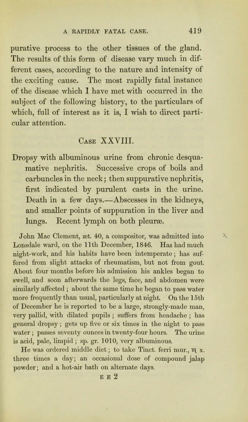 purative process to the other tissues of the gland. The results of this form of disease vary much in dif- ferent cases, according to the nature and intensity of the exciting cause. The most rapidly fatal instance of the disease which 1 have met with occurred in the subject of the following history, to the particulars of which, full of interest as it is, I wish to direct parti- cular attention. Case XXVIII. Dropsy with albuminous urine from chronic desqua- mative nephritis. Successive crops of boils and carbuncles in the neck; then suppurative nephritis, first indicated by purulent casts in the urine. Death in a few days.—Abscesses in the kidneys, and smaller points of suppuration in the liver and lungs. Decent lymph on both pleurae. John Mac Clement, set. 40, a compositor, was admitted into Lonsdale ward, on the 11th December, 1846. Has had much night-work, and his habits have been intemperate; has suf- fered from slight attacks of rheumatism, but not from gout. A-bout four months before his admission his ankles began to swell, and soon afterwards the legs, face, and abdomen were similarly affected ; about the same time he began to pass water more frequently than usual, particularly at night. On the 15th of December he is reported to be a large, strongly-made man, very pallid, with dilated pupils ; suffers from headache ; has general dropsy ; gets up five or six times in the night to pass water ; passes seventy ounces in twenty-four hours. The urine is acid, pale, limpid ; sp. gr. 1010, very albuminous. He was ordered middle diet; to take Tinct, ferri mur., it|. x. three times a day; an occasional dose of compound jalap powder; and a hot-air bath on alternate days. E E 2