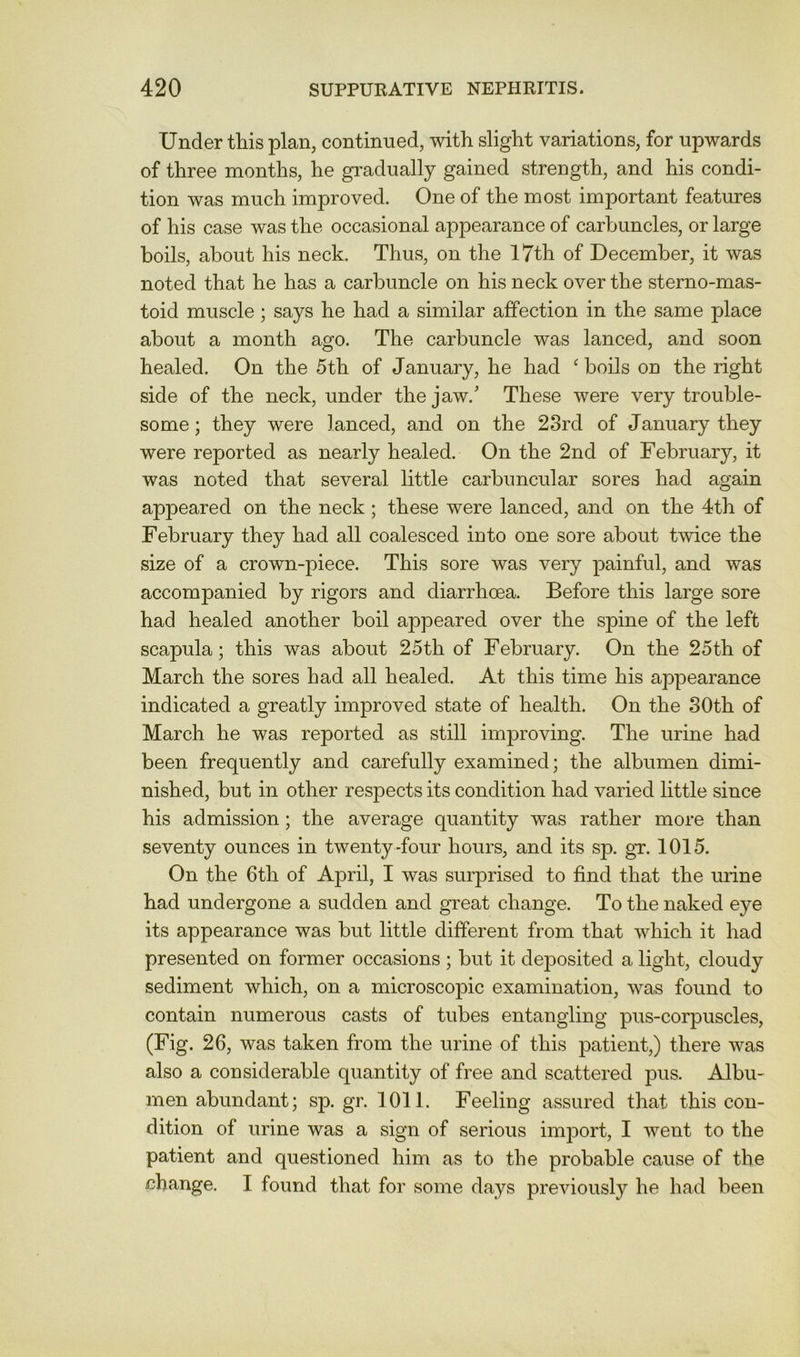 Under this plan, continued, with slight variations, for upwards of three months, he gradually gained strength, and his condi- tion was much improved. One of the most important features of his case was the occasional appearance of carbuncles, or large boils, about his neck. Thus, on the I7th of December, it was noted that he has a carbuncle on his neck over the sterno-mas- toid muscle ; says he had a similar affection in the same place about a month ago. The carbuncle was lanced, and soon healed. On the 5th of January, he had ^ boils on the right side of the neck, under the jaw.' These were very trouble- some ; they were lanced, and on the 23rd of January they were reported as nearly healed. On the 2nd of February, it was noted that several little carbuncular sores had again appeared on the neck; these were lanced, and on the 4th of February they had all coalesced into one sore about twice the size of a crown-piece. This sore was very painful, and was accompanied by rigors and diarrhoea. Before this large sore had healed another boil appeared over the spine of the left scapula; this was about 25th of February. On the 25th of March the sores had all healed. At this time his appearance indicated a greatly improved state of health. On the 30th of March he was reported as still improving. The urine had been frequently and carefully examined; the albumen dimi- nished, but in other respects its condition had varied little since his admission; the average quantity was rather more than seventy ounces in twenty-four hours, and its sp. gr. 1015. On the 6th of April, I was surprised to find that the urine had undergone a sudden and great change. To the naked eye its appearance was but little different from that which it had presented on former occasions ; but it dejDOsited a light, cloudy sediment which, on a microscopic examination, was found to contain numerous casts of tubes entangling pus-corpuscles, (Fig. 26, was taken from the urine of this patient,) there was also a considerable quantity of free and scattered pus. Albu- men abundant; sp. gr. 1011. Feeling assured that this con- dition of urine was a sign of serious import, I went to the patient and questioned him as to the probable cause of the change. I found that for some days previously he had been