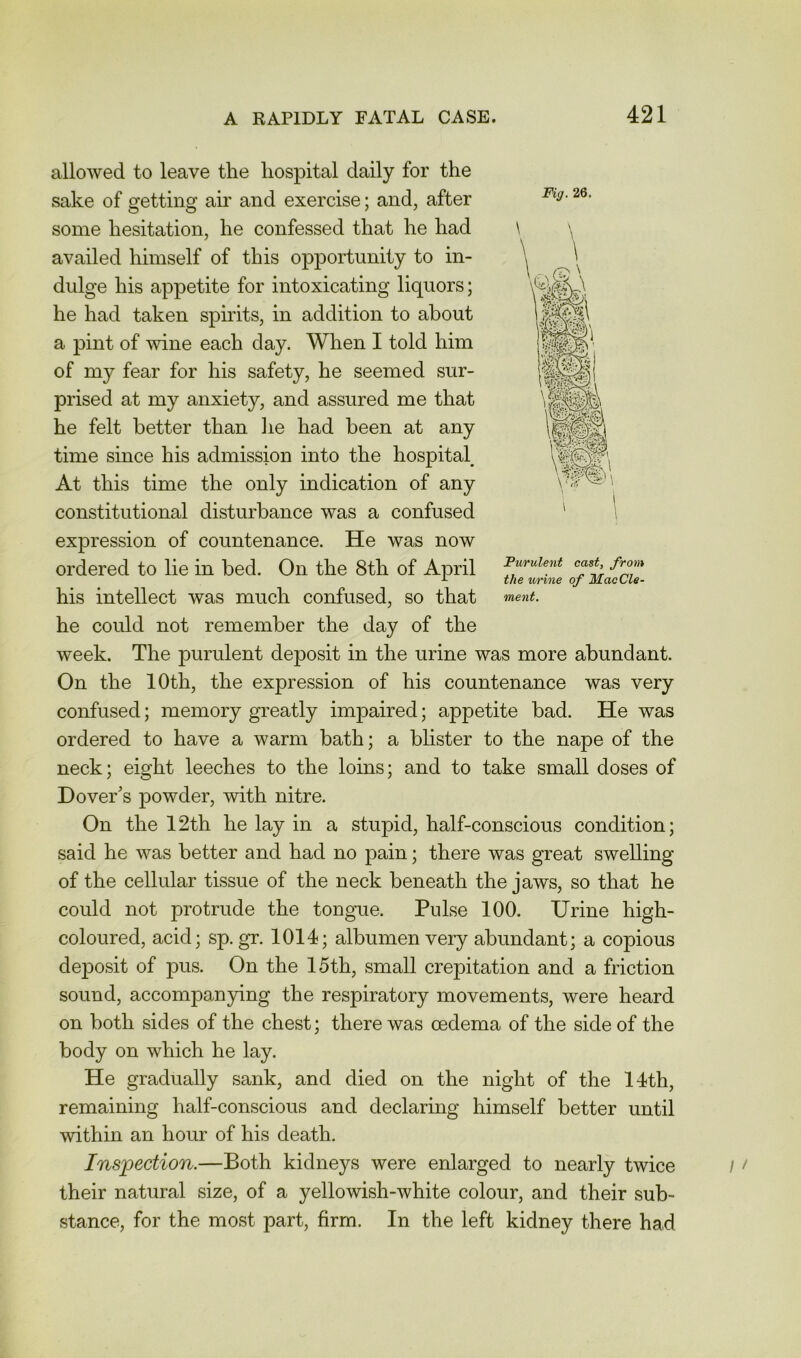 allowed to leave the hospital daily for the sake of getting air and exercise; and, after some hesitation, he confessed that he had availed himself of this opportunity to in- dulge his appetite for intoxicating liquors; he had taken spirits, in addition to about a pint of wine each day. When I told him of my fear for his safety, he seemed sur- prised at my anxiety, and assured me that he felt better than lie had been at any time since his admission into the hospital At this time the only indication of any constitutional disturbance was a confused expression of countenance. He was now ordered to lie in bed. On the 8th of April cast, from his intellect was much confused, so that ment. he could not remember the day of the week. The purulent deposit in the urine was more abundant. On the 10th, the expression of his countenance was very confused; memory greatly impaired; appetite bad. He was ordered to have a warm bath; a blister to the nape of the neck; eight leeches to the loins; and to take small doses of Dover's powder, with nitre. On the 12th he lay in a stupid, half-conscious condition; said he was better and had no pain; there was great swelling of the cellular tissue of the neck beneath the jaws, so that he could not protrude the tongue. Pulse 100. Urine high- coloured, acid; sp. gr. 1014; albumen very abundant; a copious de^Dosit of pus. On the 15th, small crepitation and a friction sound, accompan}dng the respiratory movements, were heard on both sides of the chest; there was oedema of the side of the body on which he lay. He gradually sank, and died on the night of the 14th, remaining half-conscious and declaring himself better until within an hour of his death. Inspection.—Both kidneys were enlarged to nearly twice their natural size, of a yellowish-white colour, and their sub- stance, for the most part, firm. In the left kidney there had