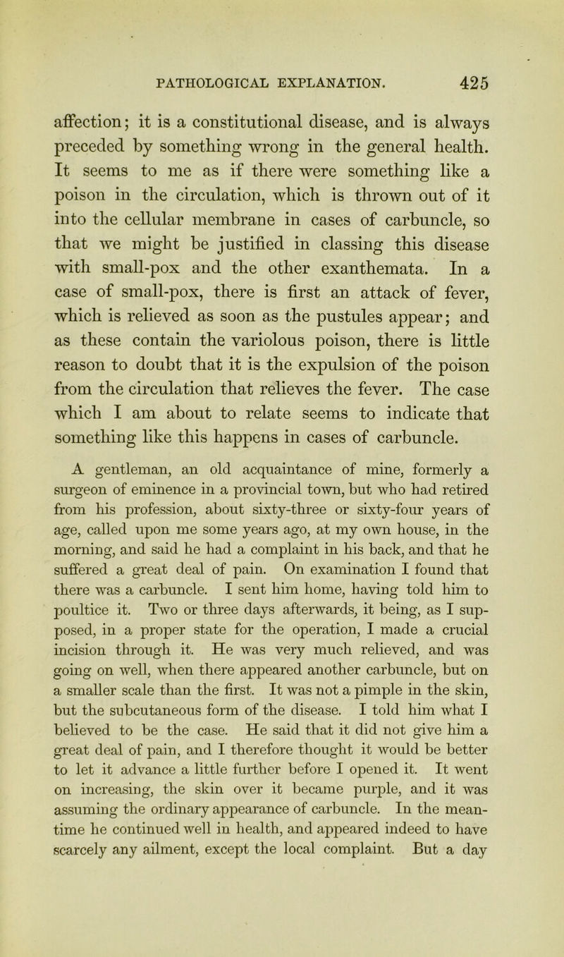 affection; it is a constitutional disease, and is always preceded by something wrong in the general health. It seems to me as if there were something like a poison in the circulation, which is thrown out of it into the cellular membrane in cases of carbuncle, so that we might be justified in classing this disease with small-pox and the other exanthemata. In a case of small-pox, there is first an attack of fever, which is relieved as soon as the pustules appear; and as these contain the variolous poison, there is little reason to doubt that it is the expulsion of the poison from the circulation that relieves the fever. The case which I am about to relate seems to indicate that something like this happens in cases of carbuncle. A gentleman, an old acquaintance of mine, formerly a surgeon of eminence in a provincial town, hut who had retired from his profession, about sixty-three or sixty-four years of age, called upon me some years ago, at my own house, in the morning, and said he had a complaint in his back, and that he suffered a great deal of pain. On examination I found that there was a carbuncle. I sent him home, having told him to poultice it. Two or three days afterwards, it being, as I sup- posed, in a proper state for the operation, I made a crucial incision through it. He was very much relieved, and was going on well, when there appeared another carbuncle, but on a smaller scale than the first. It was not a pimple in the skin, but the subcutaneous form of the disease. I told him what I believed to be the case. He said that it did not give him a great deal of pain, and I therefore thought it would be better to let it advance a little further before I opened it. It went on increasing, the skin over it became purple, and it was assuming the ordinary appearance of carbuncle. In the mean- time he continued well in health, and appeared indeed to have scarcely any ailment, except the local complaint. But a day