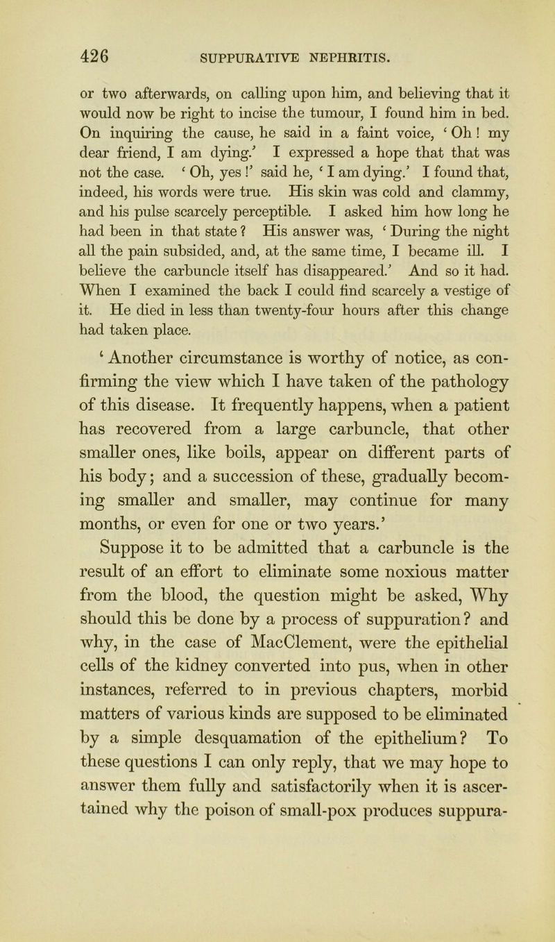 or two afterwards, on calling upon him, and believing that it would now be right to incise the tumour, I found him in bed. On inquiring the cause, he said in a faint voice, ‘ Oh! my dear friend, I am dpng.' I expressed a hope that that was not the case. ‘ Oh, yes !’ said he, ‘ I am djdng.’ I found that, indeed, his words were true. His skin was cold and clammy, and his pulse scarcely perceptible. I asked him how long he had been in that state ? His answer was, ‘ During the night all the pain subsided, and, at the same time, I became ill. I believe the carbuncle itself has disappeared. And so it had. When I examined the back I could find scarcely a vestige of it. He died in less than twenty-four hours after this change had taken place. ‘ Another circumstance is worthy of notice, as con- firming the view which I have taken of the pathology of this disease. It frequently happens, when a patient has recovered from a large carbuncle, that other smaller ones, like boils, appear on different parts of his body; and a succession of these, gradually becom- ing smaller and smaller, may continue for many months, or even for one or two years.’ Suppose it to be admitted that a carbuncle is the result of an effort to eliminate some noxious matter from the blood, the question might be asked. Why should this be done by a process of suppuration ? and why, in the case of Mac Clement, were the epithelial cells of the kidney converted into pus, when in other instances, referred to in previous chapters, morbid matters of various kinds are supposed to be eliminated by a simple desquamation of the epithelium? To these questions I can only reply, that we may hope to answer them fully and satisfactorily when it is ascer- tained why the poison of small-pox produces suppura-