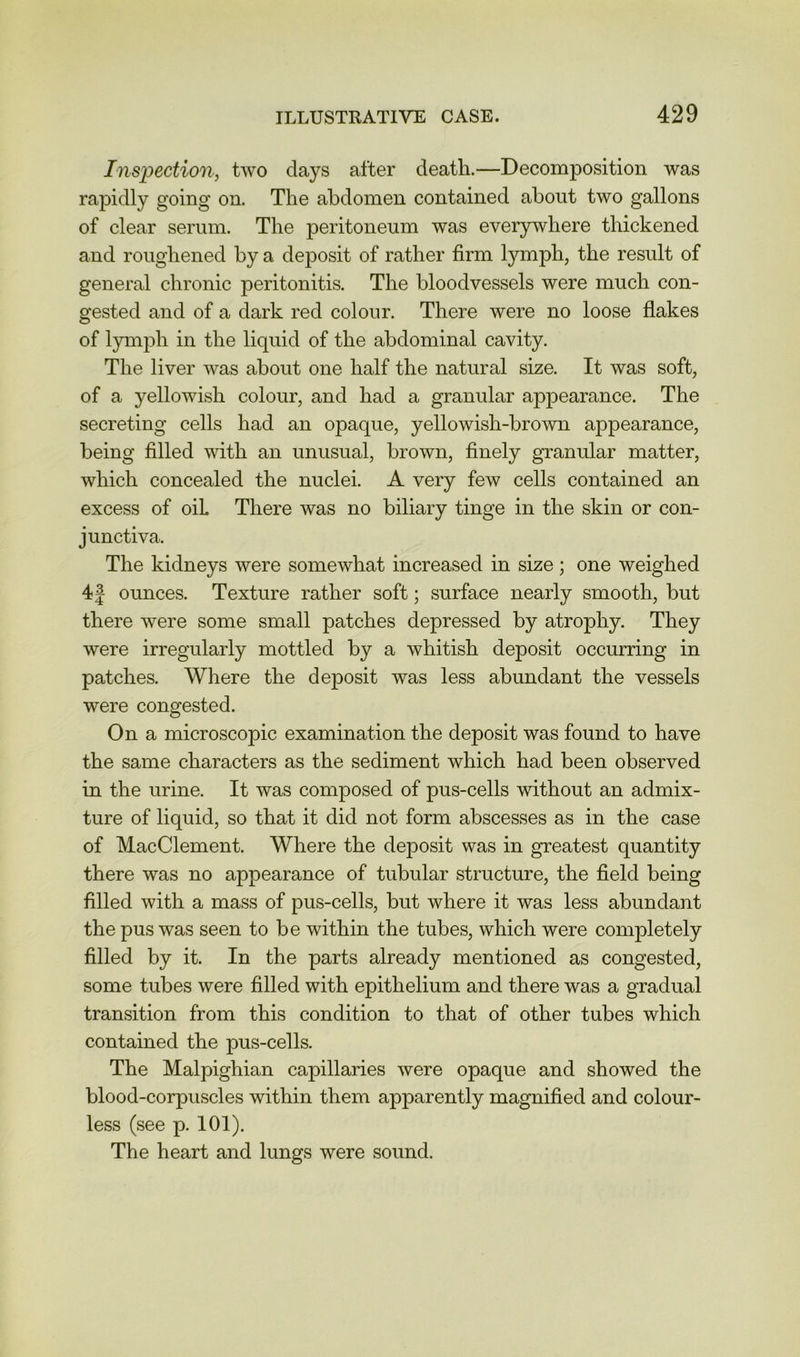 Inspection, two days after death.—Decomposition was rapidly going on. The abdomen contained about two gallons of clear serum. The peritoneum was everywhere thickened and roughened by a deposit of rather firm tymph, the result of general chronic peritonitis. The bloodvessels were much con- gested and of a dark red colour. There were no loose flakes of lymph in the liquid of the abdominal cavity. The liver was about one half the natural size. It was soft, of a yellowish colour, and had a granular appearance. The secreting cells had an opaque, yellowish-brown appearance, being filled with an unusual, brown, finely granular matter, which concealed the nuclei. A very few cells contained an excess of oil There was no biliary tinge in the skin or con- junctiva. The kidneys were somewhat increased in size ; one weighed 4| ounces. Texture rather soft; surface nearly smooth, but there were some small patches depressed by atrophy. They were irregularly mottled by a whitish deposit occurring in patches. Where the deposit was less abundant the vessels were congested. On a microscopic examination the deposit was found to have the same characters as the sediment which had been observed in the urine. It was composed of pus-cells without an admix- ture of liquid, so that it did not form abscesses as in the case of MacClement. Where the deposit was in greatest quantity there was no appearance of tubular structure, the field being filled with a mass of pus-cells, but where it was less abundant the pus was seen to be within the tubes, which were completely filled by it. In the parts already mentioned as congested, some tubes were filled with epithelium and there was a gradual transition from this condition to that of other tubes which contained the pus-cells. The Malpighian capillaries were opaque and showed the blood-corpuscles within them apparently magnified and colour- less (see p. 101). The heart and lungs were sound.