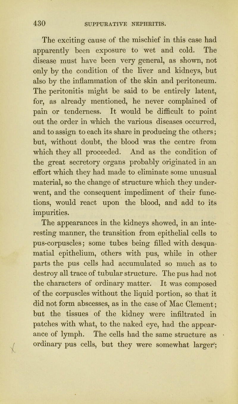 The exciting cause of the mischief in this case had apparently been exposure to wet and cold. The disease must have been very general, as shown, not only by the condition of the liver and kidneys, but also by the inflammation of the skin and peritoneum. The peritonitis might be said to be entirely latent, for, as already mentioned, he never complained of pain or tenderness. It would be difficult to point out the order in which the various diseases occurred, and to assign to each its share in producing the others; but, without doubt, the blood was the centre from which they all proceeded. And as the condition of the great secretory organs probably originated in an effort which they had made to eliminate some unusual material, so the change of structure which they under- went, and the consequent impediment of their func- tions, would react upon the blood, and add to its impurities. The appearances in the kidneys showed, in an inte- resting manner, the transition from epithelial cells to pus-corpuscles; some tubes being filled with desqua- matial epithelium, others with pus, while in other parts the pus cells had accumulated so much as to destroy all trace of tubular structure. The pus had not the characters of ordinary matter. It was composed of the corpuscles without the liquid portion, so that it did not form abscesses, as in the case of Mac Clement; but the tissues of the kidney were infiltrated in patches with what, to the naked eye, had the appear- ance of lymph. The cells had the same structure as • ordinary pus cells, but they were somewhat larger';