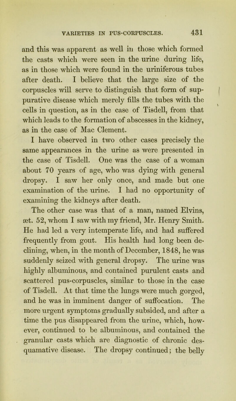 and this was apparent as well in those which formed the casts which were seen in the urine during life, as in those which were found in the uriniferous tubes after death. I believe that the large size of the corpuscles will serve to distinguish that form of sup- purative disease which merely fills the tubes with the cells in question, as in the case of Tisdell, from that which leads to the formation of abscesses in the kidney, as in the case of Mac Clement. I have observed in two other cases precisely the same appearances in the urine as were presented in the case of Tisdell. One was the case of a woman about 70 years of age, who was dying with general dropsy. I saw her only once, and made but one examination of the urine. I had no opportunity of examining the kidneys after death. The other case was that of a man, named Elvins, aet. 52, whom I saw with my friend, Mr. Henry Smith. He had led a very intemperate life, and had suffered frequently from gout. His health had long been de- clining, when, in the month of December, 1848, he was suddenly seized Avith general dropsy. The urine was highly albuminous, and contained purulent casts and scattered pus-corpuscles, similar to those in the case of Tisdell. At that time the lungs were much gorged, and he was in imminent danger of suffocation. The more urgent symptoms gradually subsided, and after a time the pus disappeared from the urine, which, how- ever, continued to be albuminous, and contained the granular casts which are diagnostic of chronic des- quamative disease. The dropsy continued; the belly