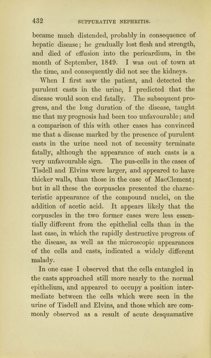 became much distended, probably in consequence of hepatic disease; he gradually lost flesh and strength, and died of effusion into the pericardium, in the month of September, 1849. I was out of town at the time, and consequently did not see the kidneys. When I first saw the patient, and detected the purulent casts in the urine, I predicted that the disease would soon end fatally. The subsequent pro- gress, and the long duration of the disease, taught me that my prognosis had been too unfavourable; and a comparison of this with other cases has convinced me that a disease marked by the presence of purulent casts in the urine need not of necessity terminate fatally, although the appearance of such casts is a very unfavourable sign. The pus-cells in the cases of Tisdell and Elvins were larger, and appeared to have thicker walls, than those in the case of MacClement; but in all these the corpuscles presented the charac- teristic appearance of the compound nuclei, on the addition of acetic acid. It appears likely that the corpuscles in the two former cases were less essen- tially diflcrent from the epithelial cells than in the last case, in which the rapidly destructive progress of the disease, as well as the microscopic appearances of the cells and casts, indicated a widely difierent malady. In one case I observed that the cells entangled in the casts approached still more nearly to the normal epithelium, and appeared to occupy a position inter- mediate between the cells which were seen in the urine of Tisdell and Elvins, and those which are com- monly observed as a result of acute desquamative