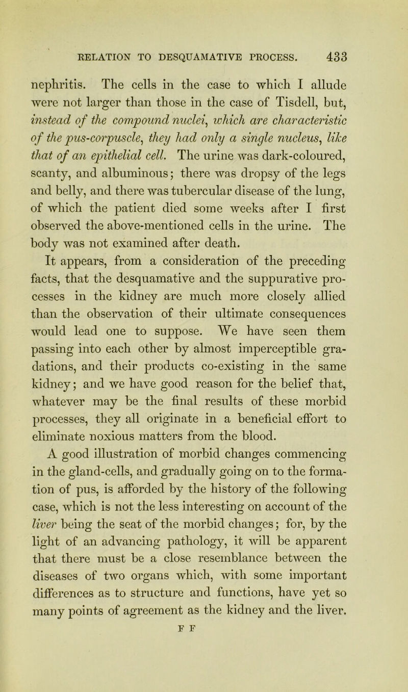 nephritis. The cells in the case to which I allude were not larger than those in the case of Tisdell, but, instead of the compound nuclei^ which are characteristic of the pus-corpuscle^ they had only a single nucleus^ like that of an epithelial cell. The urine was dark-coloured, scanty, and albuminous; there was dropsy of the legs and belly, and there was tubercular disease of the lung, of which the patient died some weeks after I first observed the above-mentioned cells in the urine. The body was not examined after death. It appears, from a consideration of the preceding facts, that the desquamative and the suppurative pro- cesses in the kidney are much more closely allied than the observation of their ultimate consequences would lead one to suppose. We have seen them passing into each other by almost imperceptible gra- dations, and their products co-existing in the same kidney; and we have good reason for the belief that, whatever may be the final results of these morbid processes, they all originate in a beneficial efibrt to eliminate noxious matters from the blood. A good illustration of morbid changes commencing in the gland-cells, and gradually going on to the forma- tion of pus, is afforded by the history of the following case, which is not the less interesting on account of the liver being the seat of the morbid changes; for, by the light of an advancing pathology, it will be apparent that there must be a close resemblance between the diseases of two organs which, with some important difierences as to structure and functions, have yet so many points of agreement as the kidney and the liver. F F