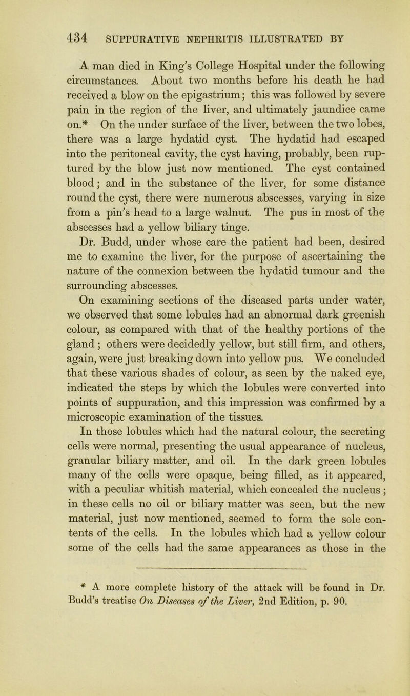 A man died in King’s College Hospital under the following circumstances. About two months before his death he had received a blow on the epigastrium; this was followed by severe pain in the region of the liver, and ultimately jaundice came on.* On the under surface of the liver, between the two lobes, there was a large hydatid cyst. The hydatid had escaped into the peritoneal cavity, the cyst having, probably, been rup- tured by the blow just now mentioned. The cyst contained blood; and in the substance of the liver, for some distance round the cyst, there were numerous abscesses, varying in size from a pin’s head to a large walnut. The pus in most of the abscesses had a yellow biliary tinge. Dr. Budd, under whose care the patient had been, desired me to examine the liver, for the purpose of ascertaining the nature of the connexion between the hydatid tumour and the surrounding abscesses. On examining sections of the diseased parts under water, we observed that some lobules had an abnormal dark greenish colour, as compared with that of the healthy portions of the gland ; others were decidedly yellow, but still firm, and others, again, were just breaking down into yellow pus. We concluded that these various shades of colour, as seen by the naked eye, indicated the steps by which the lobules were converted into points of suppuration, and this impression was confirmed by a microscopic examination of the tissues. In those lobules which had the natural colour, the secreting cells were normal, presenting the usual appearance of nucleus, granular biliary matter, and oil. In the dark green lobules many of the cells were opaque, being filled, as it appeared, with a peculiar whitish material, which concealed the nucleus; in these cells no oil or biliary matter was seen, but the new material, just now mentioned, seemed to form the sole con- tents of the cells. In the lobules which had a yellow colour some of the cells had the same appearances as those in the * A more complete history of the attack will be found in Dr. Budd’s treatise On Diseases of the Liver, 2nd Edition, p. 90.