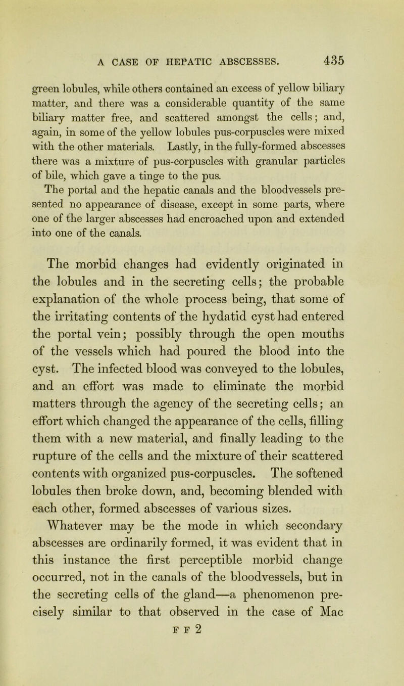 green lobules, while others contained an excess of yellow biliary matter, and tliere was a considerable quantity of the same biliary matter free, and scattered amongst the cells; and, again, in some of the yellow lobules pus-corpuscles were mixed with the other materials. Lastly, in the fully-formed abscesses there was a mixture of pus-corpuscles with granular particles of bile, which gave a tinge to the pus. The portal and the hepatic canals and the bloodvessels pre- sented no appearance of disease, except in some parts, where one of the larger abscesses had encroached upon and extended into one of the canals. The morbid changes had evidently originated in the lobules and in the secreting cells; the probable explanation of the whole process being, that some of the irritating contents of the hydatid cyst had entered the portal vein; possibly through the open mouths of the vessels which had poured the blood into the cyst. The infected blood was conveyed to the lobules, and an effort was made to eliminate the morbid matters through the agency of the secreting cells; an effort which changed the appearance of the cells, filling them with a new material, and finally leading to the rupture of the cells and the mixture of their scattered contents with organized pus-corpuscles. The softened lobules then broke down, and, becoming blended with each other, formed abscesses of various sizes. Whatever may be the mode in which secondary abscesses are ordinarily formed, it was evident that in this instance the first perceptible morbid change occurred, not in the canals of the bloodvessels, but in the secreting cells of the gland—a phenomenon pre- cisely similar to that observed in the case of Mac F F 2