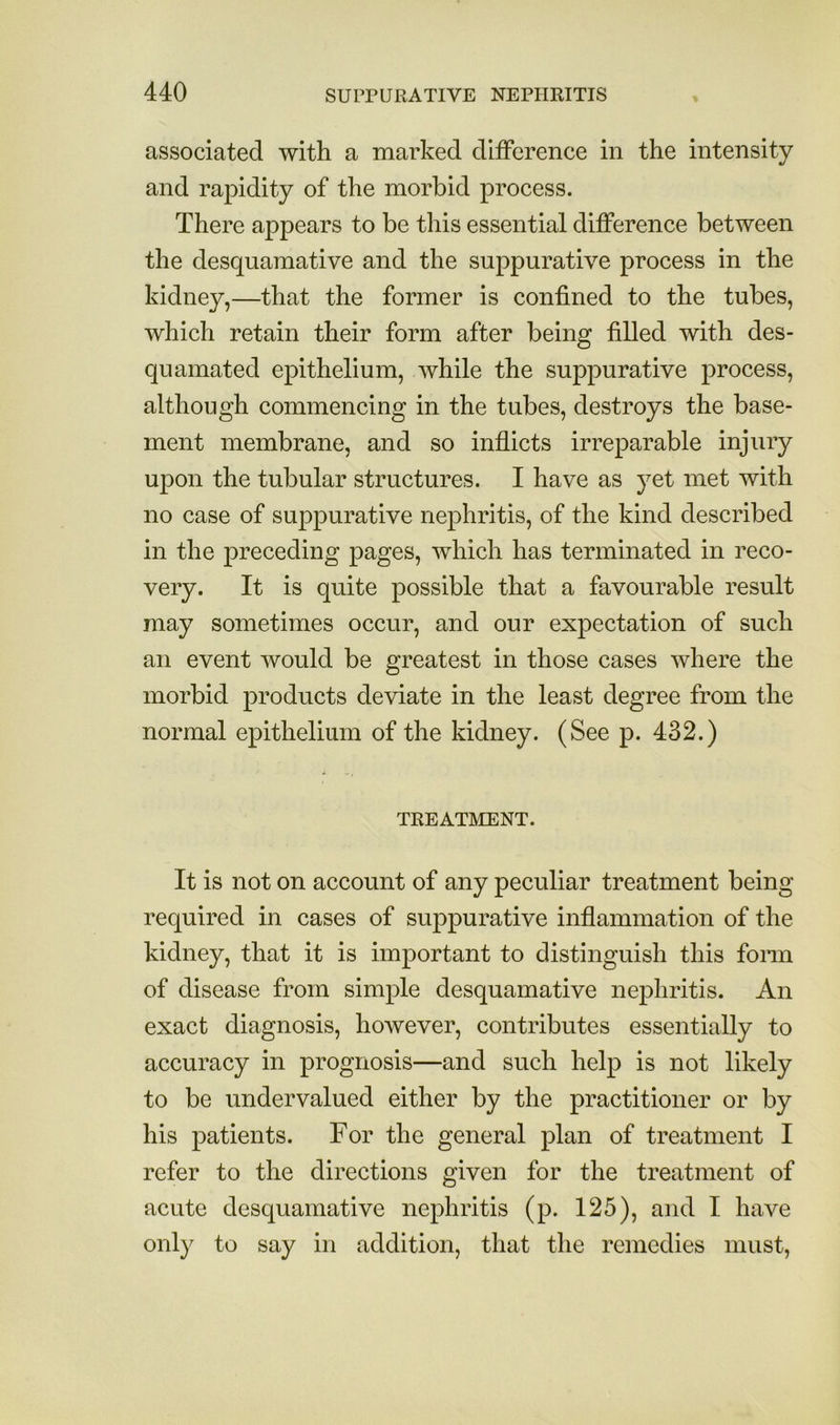 associated with a marked difference in the intensity and rapidity of the morbid process. There appears to be this essential difference between the desquamative and the suppurative process in the kidney,—that the former is confined to the tubes, which retain their form after being filled with des- quamated epithelium, while the suppurative process, although commencing in the tubes, destroys the base- ment membrane, and so inflicts irreparable injury upon the tubular structures. I have as yet met with no case of suppurative nephritis, of the kind described in the preceding pages, which has terminated in reco- very. It is quite possible that a favourable result may sometimes occur, and our expectation of such an event would be greatest in those cases where the morbid products deviate in the least degree from the normal epithelium of the kidney. (See p. 432.) TREATMENT. It is not on account of any peculiar treatment being- required in cases of suppurative inflammation of the kidney, that it is important to distinguish this fonn of disease from simple desquamative nephritis. An exact diagnosis, however, contributes essentially to accuracy in prognosis—and such help is not likely to be undervalued either by the practitioner or by his patients. For the general plan of treatment I refer to the directions given for the treatment of acute desquamative nephritis (p. 125), and I have only to say in addition, that the remedies must.