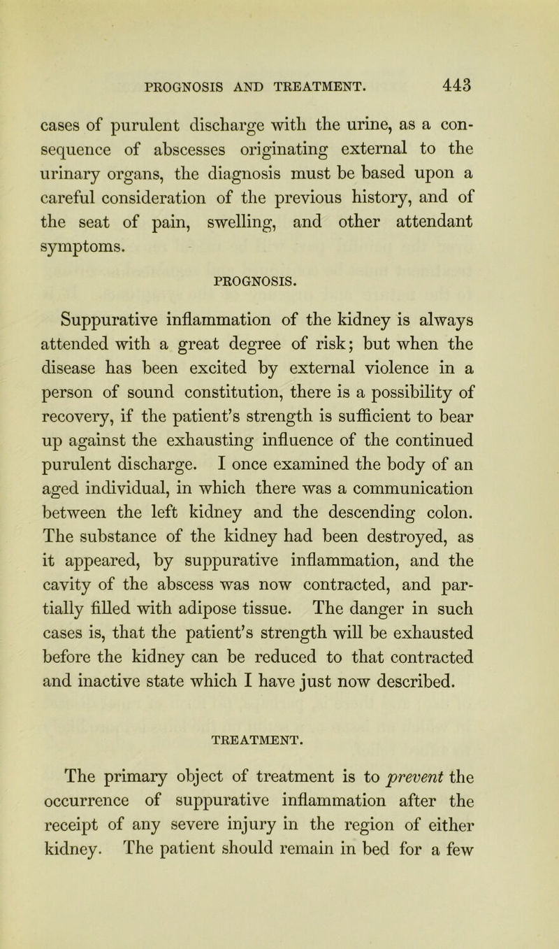 cases of purulent discharge with the urine, as a con- sequence of abscesses originating external to the urinary organs, the diagnosis must be based upon a careful consideration of the previous history, and of the seat of pain, swelling, and other attendant symptoms. PROGNOSIS. Suppurative inflammation of the kidney is always attended with a great degree of risk; but when the disease has been excited by external violence in a person of sound constitution, there is a possibility of recovery, if the patient’s strength is sufficient to bear up against the exhausting influence of the continued purulent discharge. I once examined the body of an aged individual, in which there was a communication between the left kidney and the descending colon. The substance of the kidney had been destroyed, as it appeared, by suppurative inflammation, and the cavity of the abscess was now contracted, and par- tially filled with adipose tissue. The danger in such cases is, that the patient’s strength will be exhausted before the kidney can be reduced to that contracted and inactive state which I have just now described. TREATMENT. The primary object of treatment is to prevent the occurrence of suppurative inflammation after the receipt of any severe injury in the region of either kidney. The patient should remain in bed for a few